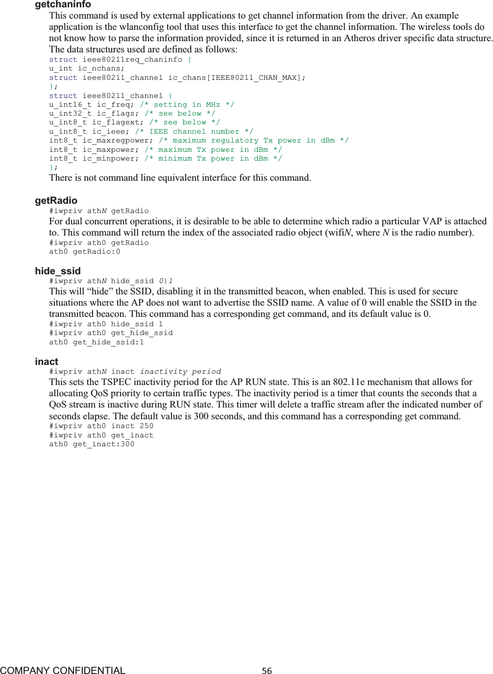 COMPANY CONFIDENTIAL56 getchaninfo This command is used by external applications to get channel information from the driver. An example application is the wlanconfig tool that uses this interface to get the channel information. The wireless tools do not know how to parse the information provided, since it is returned in an Atheros driver specific data structure. The data structures used are defined as follows: struct ieee80211req_chaninfo {u_int ic_nchans; struct ieee80211_channel ic_chans[IEEE80211_CHAN_MAX]; };struct ieee80211_channel {u_int16_t ic_freq; /* setting in MHz */ u_int32_t ic_flags; /* see below */ u_int8_t ic_flagext; /* see below */ u_int8_t ic_ieee; /* IEEE channel number */ int8_t ic_maxregpower; /* maximum regulatory Tx power in dBm */ int8_t ic_maxpower; /* maximum Tx power in dBm */ int8_t ic_minpower; /* minimum Tx power in dBm */ };There is not command line equivalent interface for this command. getRadio #iwpriv athNgetRadio For dual concurrent operations, it is desirable to be able to determine which radio a particular VAP is attached to. This command will return the index of the associated radio object (wifiN, where Nis the radio number). #iwpriv ath0 getRadio ath0 getRadio:0 hide_ssid #iwpriv athNhide_ssid 0|1 This will “hide” the SSID, disabling it in the transmitted beacon, when enabled. This is used for secure situations where the AP does not want to advertise the SSID name. A value of 0 will enable the SSID in the transmitted beacon. This command has a corresponding get command, and its default value is 0. #iwpriv ath0 hide_ssid 1 #iwpriv ath0 get_hide_ssid ath0 get_hide_ssid:1 inact #iwpriv athNinact inactivity period This sets the TSPEC inactivity period for the AP RUN state. This is an 802.11e mechanism that allows for allocating QoS priority to certain traffic types. The inactivity period is a timer that counts the seconds that a QoS stream is inactive during RUN state. This timer will delete a traffic stream after the indicated number of seconds elapse. The default value is 300 seconds, and this command has a corresponding get command. #iwpriv ath0 inact 250 #iwpriv ath0 get_inact ath0 get_inact:300 