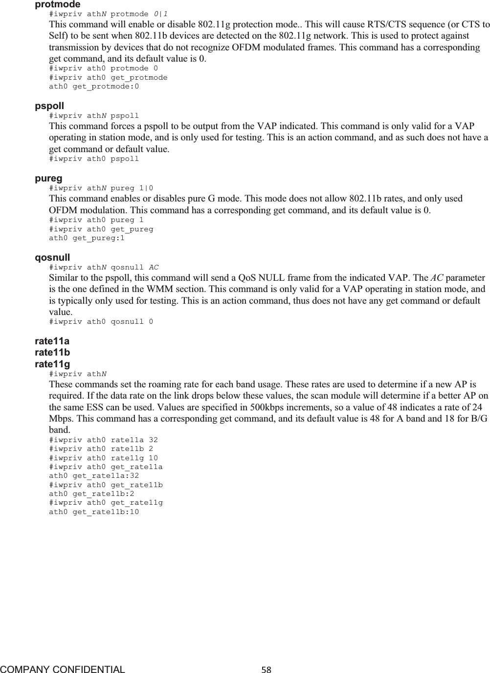 COMPANY CONFIDENTIAL58 protmode #iwpriv athNprotmode 0|1 This command will enable or disable 802.11g protection mode.. This will cause RTS/CTS sequence (or CTS to Self) to be sent when 802.11b devices are detected on the 802.11g network. This is used to protect against transmission by devices that do not recognize OFDM modulated frames. This command has a corresponding get command, and its default value is 0. #iwpriv ath0 protmode 0 #iwpriv ath0 get_protmode ath0 get_protmode:0 pspoll #iwpriv athNpspoll This command forces a pspoll to be output from the VAP indicated. This command is only valid for a VAP operating in station mode, and is only used for testing. This is an action command, and as such does not have a get command or default value. #iwpriv ath0 pspoll pureg #iwpriv athNpureg 1|0 This command enables or disables pure G mode. This mode does not allow 802.11b rates, and only used OFDM modulation. This command has a corresponding get command, and its default value is 0. #iwpriv ath0 pureg 1 #iwpriv ath0 get_pureg ath0 get_pureg:1 qosnull #iwpriv athNqosnull ACSimilar to the pspoll, this command will send a QoS NULL frame from the indicated VAP. The AC parameter is the one defined in the WMM section. This command is only valid for a VAP operating in station mode, and is typically only used for testing. This is an action command, thus does not have any get command or default value.#iwpriv ath0 qosnull 0 rate11a rate11b rate11g #iwpriv athNThese commands set the roaming rate for each band usage. These rates are used to determine if a new AP is required. If the data rate on the link drops below these values, the scan module will determine if a better AP on the same ESS can be used. Values are specified in 500kbps increments, so a value of 48 indicates a rate of 24 Mbps. This command has a corresponding get command, and its default value is 48 for A band and 18 for B/G band.#iwpriv ath0 rate11a 32 #iwpriv ath0 rate11b 2 #iwpriv ath0 rate11g 10 #iwpriv ath0 get_rate11a ath0 get_rate11a:32 #iwpriv ath0 get_rate11b ath0 get_rate11b:2 #iwpriv ath0 get_rate11g ath0 get_rate11b:10 