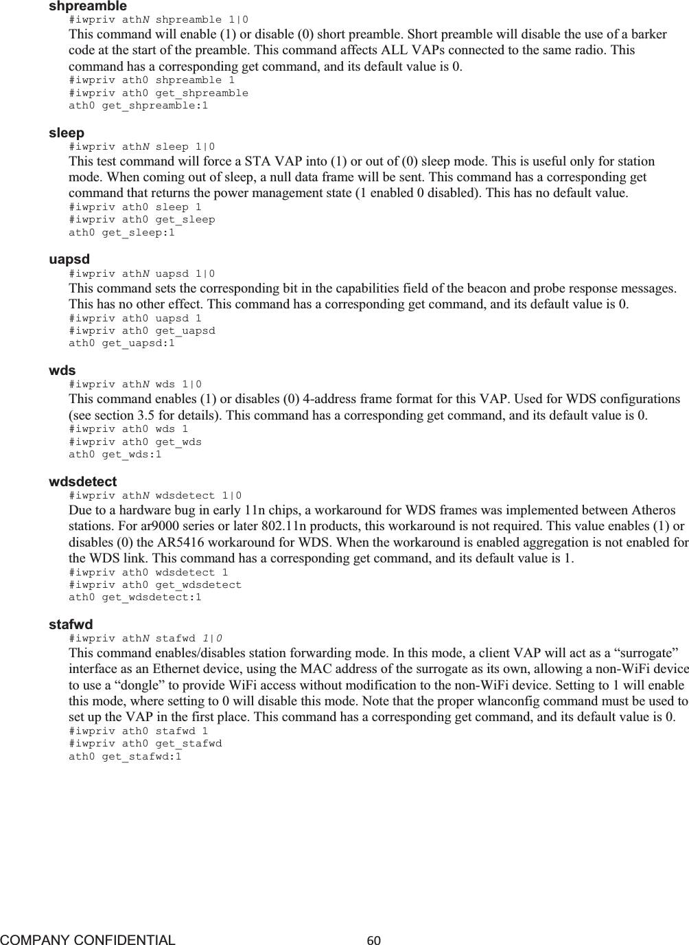 COMPANY CONFIDENTIAL60 shpreamble #iwpriv athNshpreamble 1|0 This command will enable (1) or disable (0) short preamble. Short preamble will disable the use of a barker code at the start of the preamble. This command affects ALL VAPs connected to the same radio. This command has a corresponding get command, and its default value is 0. #iwpriv ath0 shpreamble 1 #iwpriv ath0 get_shpreamble ath0 get_shpreamble:1 sleep #iwpriv athNsleep 1|0 This test command will force a STA VAP into (1) or out of (0) sleep mode. This is useful only for station mode. When coming out of sleep, a null data frame will be sent. This command has a corresponding get command that returns the power management state (1 enabled 0 disabled). This has no default value. #iwpriv ath0 sleep 1 #iwpriv ath0 get_sleep ath0 get_sleep:1 uapsd #iwpriv athNuapsd 1|0 This command sets the corresponding bit in the capabilities field of the beacon and probe response messages. This has no other effect. This command has a corresponding get command, and its default value is 0. #iwpriv ath0 uapsd 1 #iwpriv ath0 get_uapsd ath0 get_uapsd:1 wds #iwpriv athNwds 1|0 This command enables (1) or disables (0) 4-address frame format for this VAP. Used for WDS configurations (see section 3.5 for details). This command has a corresponding get command, and its default value is 0. #iwpriv ath0 wds 1 #iwpriv ath0 get_wds ath0 get_wds:1 wdsdetect #iwpriv athNwdsdetect 1|0 Due to a hardware bug in early 11n chips, a workaround for WDS frames was implemented between Atheros stations. For ar9000 series or later 802.11n products, this workaround is not required. This value enables (1) or disables (0) the AR5416 workaround for WDS. When the workaround is enabled aggregation is not enabled for the WDS link. This command has a corresponding get command, and its default value is 1. #iwpriv ath0 wdsdetect 1 #iwpriv ath0 get_wdsdetect ath0 get_wdsdetect:1 stafwd #iwpriv athNstafwd 1|0This command enables/disables station forwarding mode. In this mode, a client VAP will act as a “surrogate” interface as an Ethernet device, using the MAC address of the surrogate as its own, allowing a non-WiFi device to use a “dongle” to provide WiFi access without modification to the non-WiFi device. Setting to 1 will enable this mode, where setting to 0 will disable this mode. Note that the proper wlanconfig command must be used to set up the VAP in the first place. This command has a corresponding get command, and its default value is 0. #iwpriv ath0 stafwd 1 #iwpriv ath0 get_stafwd ath0 get_stafwd:1 