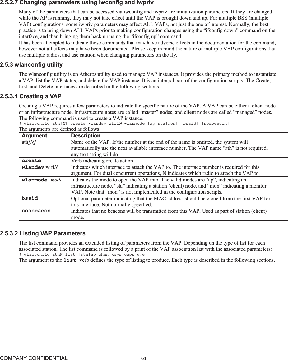 COMPANY CONFIDENTIAL61 2.5.2.7 Changing parameters using iwconfig and iwpriv Many of the parameters that can be accessed via iwconfig and iwpriv are initialization parameters. If they are changed while the AP is running, they may not take effect until the VAP is brought down and up. For multiple BSS (multiple VAP) configurations, some iwpriv parameters may affect ALL VAPs, not just the one of interest. Normally, the best practice is to bring down ALL VAPs prior to making configuration changes using the “ifconfig down” command on the interface, and then bringing them back up using the “ifconfig up” command. It has been attempted to indicate those commands that may have adverse effects in the documentation for the command, however not all effects may have been documented. Please keep in mind the nature of multiple VAP configurations that use multiple radios, and use caution when changing parameters on the fly. 2.5.3 wlanconfig utility The wlanconfig utility is an Atheros utility used to manage VAP instances. It provides the primary method to instantiate a VAP, list the VAP status, and delete the VAP instance. It is an integral part of the configuration scripts. The Create, List, and Delete interfaces are described in the following sections. 2.5.3.1 Creating a VAP Creating a VAP requires a few parameters to indicate the specific nature of the VAP. A VAP can be either a client node or an infrastructure node. Infrastructure notes are called “master” nodes, and client nodes are called “managed” nodes. The following command is used to create a VAP instance: # wlanconfig ath[N] create wlandev wifiNwlanmode [ap|sta|mon] [bssid] [nosbeacon] The arguments are defined as follows: Argument Description ath[N]  Name of the VAP. If the number at the end of the name is omitted, the system will automatically use the next available interface number. The VAP name “ath” is not required, any text string will do. create Verb indicating create action wlandev wifiNIndicates which interface to attach the VAP to. The interface number is required for this argument. For dual concurrent operations, N indicates which radio to attach the VAP to. wlanmode mode Indicates the mode to open the VAP into. The valid modes are “ap”, indicating an infrastructure node, “sta” indicating a station (client) node, and “mon” indicating a monitor VAP. Note that “mon” is not implemented in the configuration scripts. bssid Optional parameter indicating that the MAC address should be cloned from the first VAP for this interface. Not normally specified. nosbeacon Indicates that no beacons will be transmitted from this VAP. Used as part of station (client) mode. 2.5.3.2 Listing VAP Parameters The list command provides an extended listing of parameters from the VAP. Depending on the type of list for each associated station. The list command is followed by a print of the VAP association list with the associated parameters: # wlanconfig athN list [sta|ap|chan|keys|caps|wme] The argument to the list verb defines the type of listing to produce. Each type is described in the following sections. 