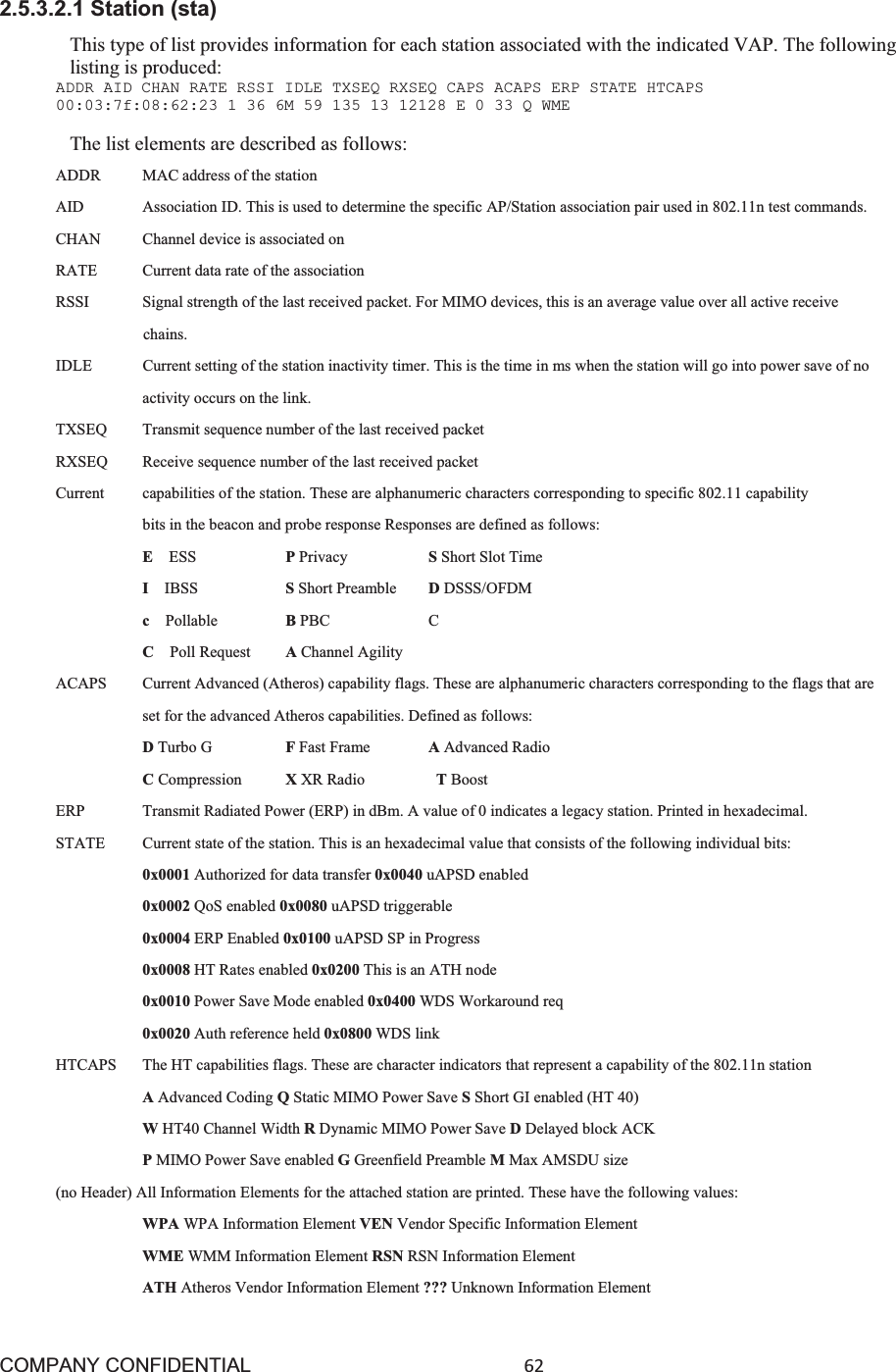 COMPANY CONFIDENTIAL62 2.5.3.2.1 Station (sta) This type of list provides information for each station associated with the indicated VAP. The following listing is produced: ADDR AID CHAN RATE RSSI IDLE TXSEQ RXSEQ CAPS ACAPS ERP STATE HTCAPS 00:03:7f:08:62:23 1 36 6M 59 135 13 12128 E 0 33 Q WME The list elements are described as follows: ADDR    MAC address of the station AID     Association ID. This is used to determine the specific AP/Station association pair used in 802.11n test commands. CHAN    Channel device is associated on RATE  Current data rate of the association RSSI    Signal strength of the last received packet. For MIMO devices, this is an average value over all active receive chains. IDLE    Current setting of the station inactivity timer. This is the time in ms when the station will go into power save of no activity occurs on the link. TXSEQ    Transmit sequence number of the last received packet RXSEQ    Receive sequence number of the last received packet Current    capabilities of the station. These are alphanumeric characters corresponding to specific 802.11 capability bits in the beacon and probe response Responses are defined as follows: EESS     PPrivacy     SShort Slot Time IIBSS     SShort Preamble    DDSSS/OFDM cPollable     BPBC   C  CPoll Request    AChannel Agility ACAPS  Current Advanced (Atheros) capability flags. These are alphanumeric characters corresponding to the flags that are set for the advanced Atheros capabilities. Defined as follows: DTurbo G      FFast Frame     AAdvanced Radio CCompression   XXR Radio      TBoost ERP     Transmit Radiated Power (ERP) in dBm. A value of 0 indicates a legacy station. Printed in hexadecimal. STATE  Current state of the station. This is an hexadecimal value that consists of the following individual bits: 0x0001 Authorized for data transfer 0x0040 uAPSD enabled 0x0002 QoS enabled 0x0080 uAPSD triggerable 0x0004 ERP Enabled 0x0100 uAPSD SP in Progress 0x0008 HT Rates enabled 0x0200 This is an ATH node 0x0010 Power Save Mode enabled 0x0400 WDS Workaround req 0x0020 Auth reference held 0x0800 WDS link HTCAPS  The HT capabilities flags. These are character indicators that represent a capability of the 802.11n station AAdvanced Coding QStatic MIMO Power Save SShort GI enabled (HT 40) WHT40 Channel Width RDynamic MIMO Power Save DDelayed block ACK PMIMO Power Save enabled GGreenfield Preamble MMax AMSDU size (no Header) All Information Elements for the attached station are printed. These have the following values: WPA WPA Information Element VEN Vendor Specific Information Element WME WMM Information Element RSN RSN Information Element ATH Atheros Vendor Information Element ??? Unknown Information Element 