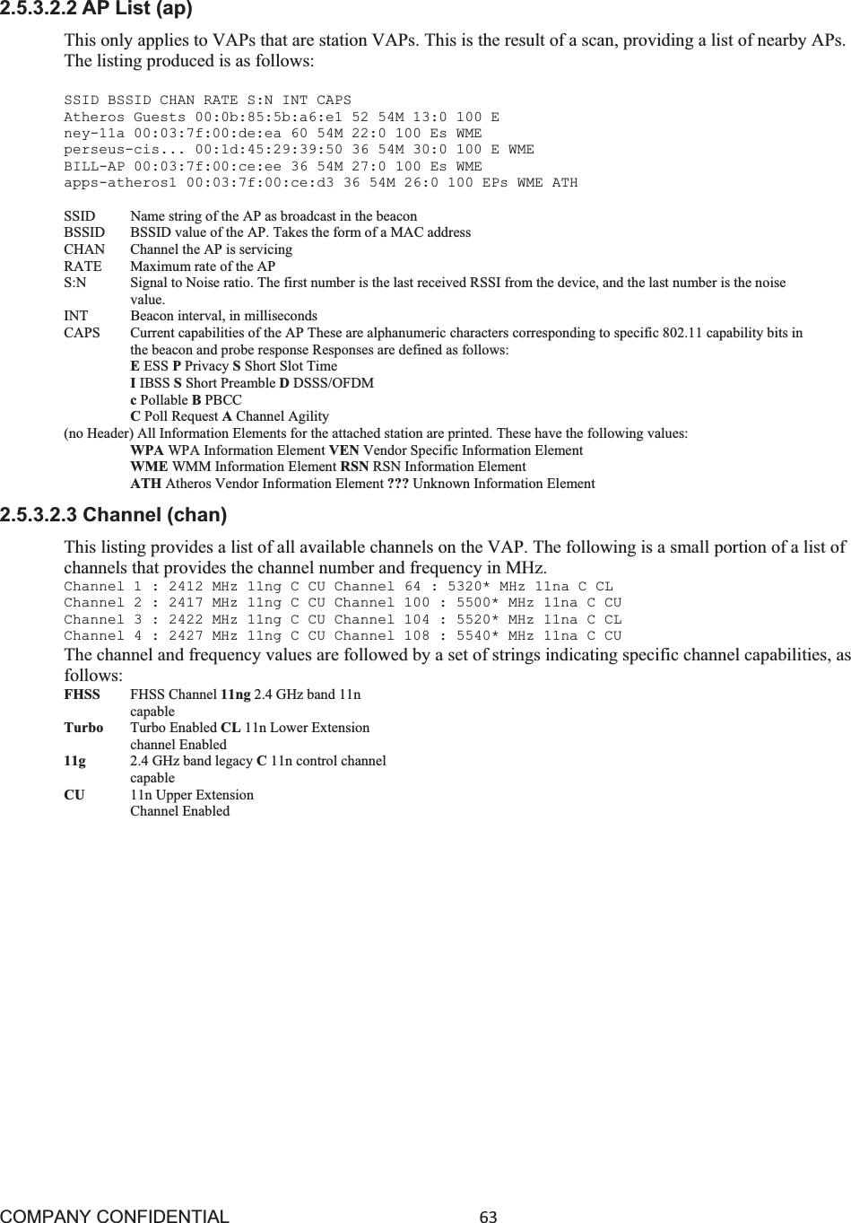 COMPANY CONFIDENTIAL63 2.5.3.2.2 AP List (ap) This only applies to VAPs that are station VAPs. This is the result of a scan, providing a list of nearby APs. The listing produced is as follows: SSID BSSID CHAN RATE S:N INT CAPS Atheros Guests 00:0b:85:5b:a6:e1 52 54M 13:0 100 E ney-11a 00:03:7f:00:de:ea 60 54M 22:0 100 Es WME perseus-cis... 00:1d:45:29:39:50 36 54M 30:0 100 E WME BILL-AP 00:03:7f:00:ce:ee 36 54M 27:0 100 Es WME apps-atheros1 00:03:7f:00:ce:d3 36 54M 26:0 100 EPs WME ATH SSID    Name string of the AP as broadcast in the beacon BSSID  BSSID value of the AP. Takes the form of a MAC address CHAN    Channel the AP is servicing RATE    Maximum rate of the AP S:N    Signal to Noise ratio. The first number is the last received RSSI from the device, and the last number is the noise value. INT    Beacon interval, in milliseconds CAPS  Current capabilities of the AP These are alphanumeric characters corresponding to specific 802.11 capability bits in the beacon and probe response Responses are defined as follows: EESS PPrivacy SShort Slot Time IIBSS SShort Preamble DDSSS/OFDM cPollable BPBCC CPoll Request AChannel Agility (no Header) All Information Elements for the attached station are printed. These have the following values: WPA WPA Information Element VEN Vendor Specific Information Element WME WMM Information Element RSN RSN Information Element ATH Atheros Vendor Information Element ??? Unknown Information Element 2.5.3.2.3 Channel (chan) This listing provides a list of all available channels on the VAP. The following is a small portion of a list of channels that provides the channel number and frequency in MHz. Channel 1 : 2412 MHz 11ng C CU Channel 64 : 5320* MHz 11na C CL Channel 2 : 2417 MHz 11ng C CU Channel 100 : 5500* MHz 11na C CU Channel 3 : 2422 MHz 11ng C CU Channel 104 : 5520* MHz 11na C CL Channel 4 : 2427 MHz 11ng C CU Channel 108 : 5540* MHz 11na C CU The channel and frequency values are followed by a set of strings indicating specific channel capabilities, as follows: FHSS   FHSS Channel 11ng 2.4 GHz band 11n capable Turbo   Turbo Enabled CL 11n Lower Extension channel Enabled 11g 2.4 GHz band legacy C11n control channel capable CU   11n Upper Extension Channel Enabled 