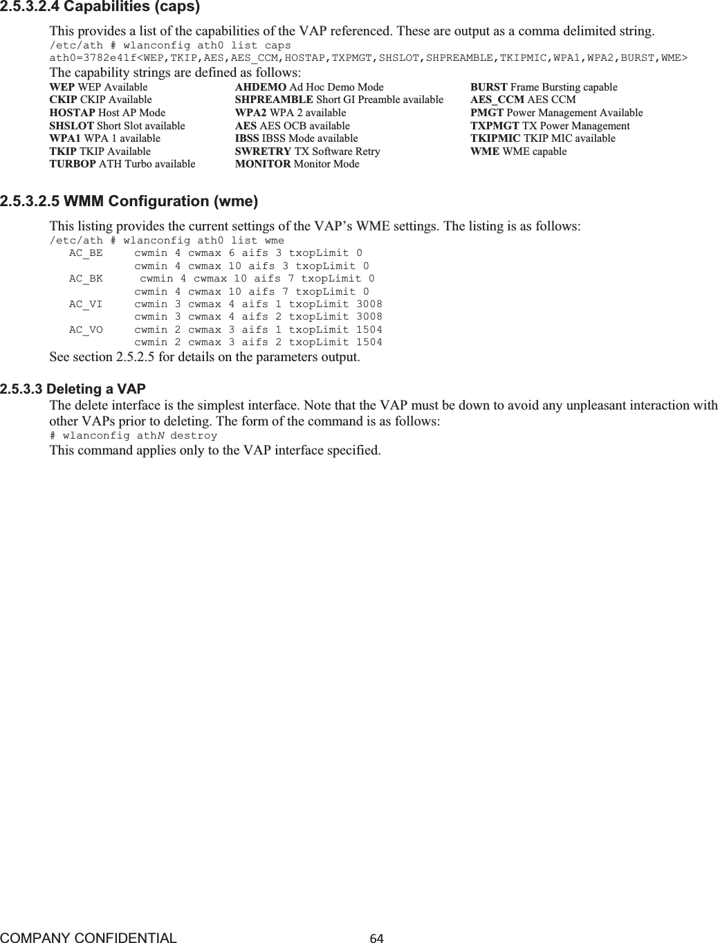 COMPANY CONFIDENTIAL64 2.5.3.2.4 Capabilities (caps) This provides a list of the capabilities of the VAP referenced. These are output as a comma delimited string. /etc/ath # wlanconfig ath0 list caps ath0=3782e41f&lt;WEP,TKIP,AES,AES_CCM,HOSTAP,TXPMGT,SHSLOT,SHPREAMBLE,TKIPMIC,WPA1,WPA2,BURST,WME&gt; The capability strings are defined as follows: WEP WEP Available        AHDEMO Ad Hoc Demo Mode      BURST Frame Bursting capable CKIP CKIP Available      SHPREAMBLE Short GI Preamble available    AES_CCM AES CCM HOSTAP Host AP Mode      WPA2 WPA 2 available          PMGT Power Management Available SHSLOT Short Slot available      AES AES OCB available     TXPMGT TX Power Management WPA1 WPA 1 available       IBSS IBSS Mode available          TKIPMIC TKIP MIC available TKIP TKIP Available        SWRETRY TX Software Retry        WME WME capable TURBOP ATH Turbo available     MONITOR Monitor Mode 2.5.3.2.5 WMM Configuration (wme) This listing provides the current settings of the VAP’s WME settings. The listing is as follows: /etc/ath # wlanconfig ath0 list wme AC_BE   cwmin 4 cwmax 6 aifs 3 txopLimit 0 cwmin 4 cwmax 10 aifs 3 txopLimit 0 AC_BK   cwmin 4 cwmax 10 aifs 7 txopLimit 0 cwmin 4 cwmax 10 aifs 7 txopLimit 0 AC_VI   cwmin 3 cwmax 4 aifs 1 txopLimit 3008 cwmin 3 cwmax 4 aifs 2 txopLimit 3008 AC_VO   cwmin 2 cwmax 3 aifs 1 txopLimit 1504 cwmin 2 cwmax 3 aifs 2 txopLimit 1504 See section 2.5.2.5 for details on the parameters output. 2.5.3.3 Deleting a VAP The delete interface is the simplest interface. Note that the VAP must be down to avoid any unpleasant interaction with other VAPs prior to deleting. The form of the command is as follows: # wlanconfig athNdestroy This command applies only to the VAP interface specified. 