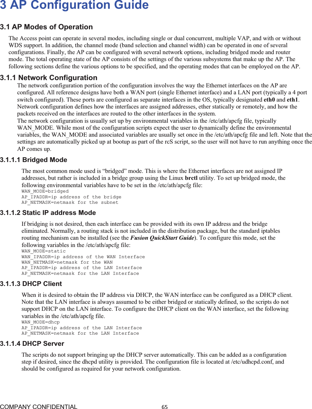 COMPANY CONFIDENTIAL65 3 AP Configuration Guide 3.1 AP Modes of Operation The Access point can operate in several modes, including single or dual concurrent, multiple VAP, and with or without WDS support. In addition, the channel mode (band selection and channel width) can be operated in one of several configurations. Finally, the AP can be configured with several network options, including bridged mode and router mode. The total operating state of the AP consists of the settings of the various subsystems that make up the AP. The following sections define the various options to be specified, and the operating modes that can be employed on the AP. 3.1.1 Network Configuration The network configuration portion of the configuration involves the way the Ethernet interfaces on the AP are configured. All reference designs have both a WAN port (single Ethernet interface) and a LAN port (typically a 4 port switch configured). These ports are configured as separate interfaces in the OS, typically designated eth0 and eth1.Network configuration defines how the interfaces are assigned addresses, ether statically or remotely, and how the packets received on the interfaces are routed to the other interfaces in the system. The network configuration is usually set up by environmental variables in the /etc/ath/apcfg file, typically WAN_MODE. While most of the configuration scripts expect the user to dynamically define the environmental variables, the WAN_MODE and associated variables are usually set once in the /etc/ath/apcfg file and left. Note that the settings are automatically picked up at bootup as part of the rcS script, so the user will not have to run anything once the AP comes up. 3.1.1.1 Bridged Mode The most common mode used is “bridged” mode. This is where the Ethernet interfaces are not assigned IP addresses, but rather is included in a bridge group using the Linux brctl utility. To set up bridged mode, the following environmental variables have to be set in the /etc/ath/apcfg file: WAN_MODE=bridged AP_IPADDR=ip address of the bridge AP_NETMASK=netmask for the subnet 3.1.1.2 Static IP address Mode If bridging is not desired, then each interface can be provided with its own IP address and the bridge eliminated. Normally, a routing stack is not included in the distribution package, but the standard iptables routing mechanism can be installed (see the Fusion QuickStart Guide). To configure this mode, set the following variables in the /etc/ath/apcfg file: WAN_MODE=static WAN_IPADDR=ip address of the WAN Interface WAN_NETMASK=netmask for the WAN AP_IPADDR=ip address of the LAN Interface AP_NETMASK=netmask for the LAN Interface 3.1.1.3 DHCP Client When it is desired to obtain the IP address via DHCP, the WAN interface can be configured as a DHCP client. Note that the LAN interface is always assumed to be either bridged or statically defined, so the scripts do not support DHCP on the LAN interface. To configure the DHCP client on the WAN interface, set the following variables in the /etc/ath/apcfg file. WAN_MODE=dhcp AP_IPADDR=ip address of the LAN Interface AP_NETMASK=netmask for the LAN Interface 3.1.1.4 DHCP Server The scripts do not support bringing up the DHCP server automatically. This can be added as a configuration step if desired, since the dhcpd utility is provided. The configuration file is located at /etc/udhcpd.conf, and should be configured as required for your network configuration. 