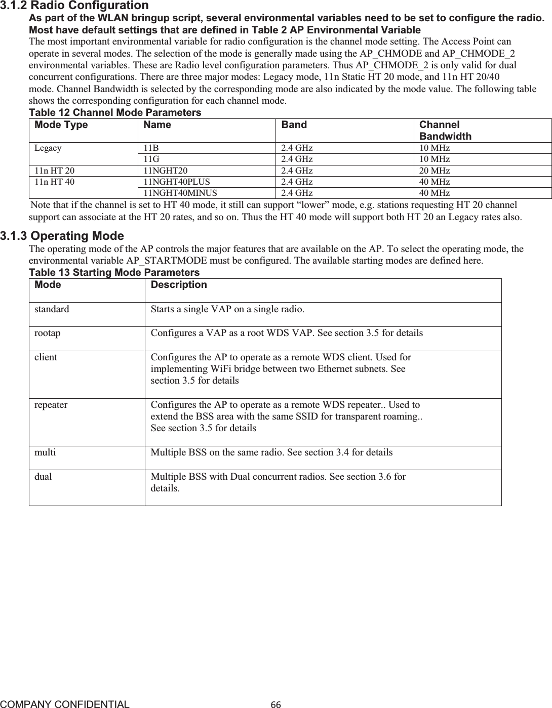 COMPANY CONFIDENTIAL66 3.1.2 Radio Configuration As part of the WLAN bringup script, several environmental variables need to be set to configure the radio. Most have default settings that are defined in Table 2 AP Environmental Variable The most important environmental variable for radio configuration is the channel mode setting. The Access Point can operate in several modes. The selection of the mode is generally made using the AP_CHMODE and AP_CHMODE_2 environmental variables. These are Radio level configuration parameters. Thus AP_CHMODE_2 is only valid for dual concurrent configurations. There are three major modes: Legacy mode, 11n Static HT 20 mode, and 11n HT 20/40 mode. Channel Bandwidth is selected by the corresponding mode are also indicated by the mode value. The following table   shows the corresponding configuration for each channel mode. Table 12 Channel Mode Parameters Mode Type  Name  Band  Channel Bandwidth Legacy 11B 2.4 GHz 10 MHz 11G 2.4 GHz 10 MHz 11n HT 20 11NGHT20 2.4 GHz 20 MHz 11n HT 40 11NGHT40PLUS 2.4 GHz 40 MHz 11NGHT40MINUS 2.4 GHz 40 MHz Note that if the channel is set to HT 40 mode, it still can support “lower” mode, e.g. stations requesting HT 20 channel support can associate at the HT 20 rates, and so on. Thus the HT 40 mode will support both HT 20 an Legacy rates also. 3.1.3 Operating Mode The operating mode of the AP controls the major features that are available on the AP. To select the operating mode, the environmental variable AP_STARTMODE must be configured. The available starting modes are defined here. Table 13 Starting Mode Parameters Mode Description standard Starts a single VAP on a single radio. rootap Configures a VAP as a root WDS VAP. See section 3.5 for details client Configures the AP to operate as a remote WDS client. Used for implementing WiFi bridge between two Ethernet subnets. See section 3.5 for details repeater Configures the AP to operate as a remote WDS repeater.. Used to extend the BSS area with the same SSID for transparent roaming.. See section 3.5 for details multi Multiple BSS on the same radio. See section 3.4 for details dual Multiple BSS with Dual concurrent radios. See section 3.6 for details. 