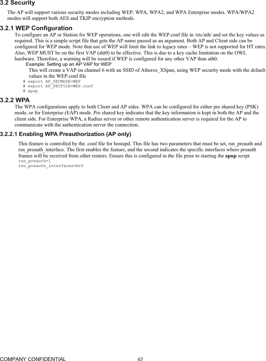 COMPANY CONFIDENTIAL67 3.2 Security The AP will support various security modes including WEP, WPA, WPA2, and WPA Enterprise modes. WPA/WPA2 modes will support both AES and TKIP encryption methods. 3.2.1 WEP Configuration To configure an AP or Station for WEP operations, one will edit the WEP.conf file in /etc/ath/ and set the key values as required. This is a simple script file that gets the AP name passed as an argument. Both AP and Client side can be configured for WEP mode. Note that use of WEP will limit the link to legacy rates – WEP is not supported for HT rates. Also, WEP MUST be on the first VAP (aht0) to be effective. This is due to a key cache limitation on the OWL hardware. Therefore, a warning will be issued if WEP is configured for any other VAP than ath0. Example: Setting up an AP VAP for WEP This will create a VAP on channel 6 with an SSID of Atheros_XSpan, using WEP security mode with the default values in the WEP.conf file # export AP_SECMODE=WEP # export AP_SECFILE=WEP.conf # apup 3.2.2 WPA The WPA configurations apply to both Client and AP sides. WPA can be configured for either pre shared key (PSK) mode, or for Enterprise (EAP) mode. Pre shared key indicates that the key information is kept in both the AP and the client side. For Enterprise WPA, a Radius server or other remote authentication server is required for the AP to communicate with the authentication server the connection. 3.2.2.1 Enabling WPA Preauthorization (AP only) This feature is controlled by the .conf file for hostapd. This file has two parameters that must be set, rsn_preauth and rsn_preauth_interface. The first enables the feature, and the second indicates the specific interfaces where preauth frames will be received from other routers. Ensure this is configured in the file prior to starting the apup script. rsn_preauth=1 rsn_preauth_interfaces=br0 