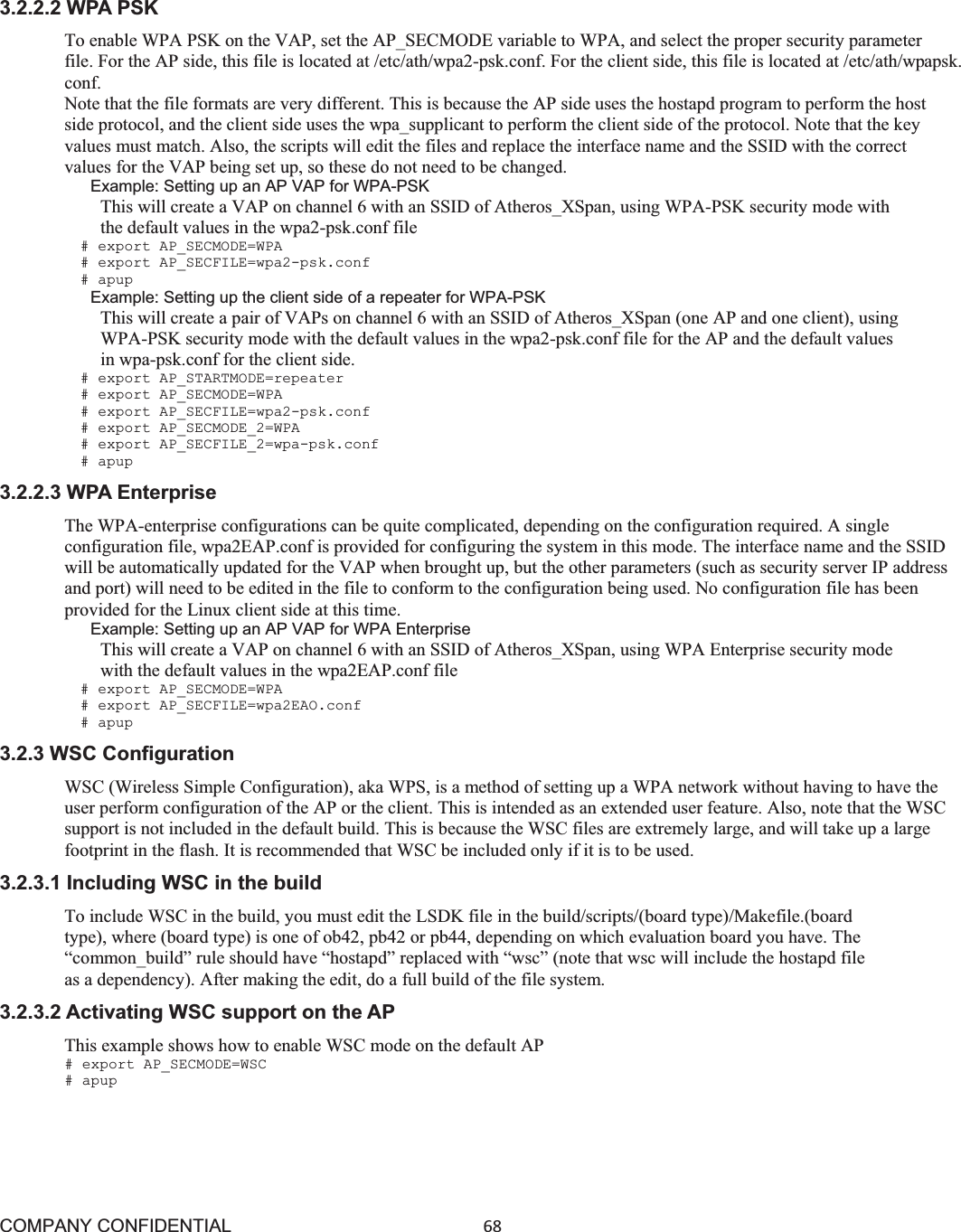 COMPANY CONFIDENTIAL68 3.2.2.2 WPA PSK To enable WPA PSK on the VAP, set the AP_SECMODE variable to WPA, and select the proper security parameter file. For the AP side, this file is located at /etc/ath/wpa2-psk.conf. For the client side, this file is located at /etc/ath/wpapsk. conf. Note that the file formats are very different. This is because the AP side uses the hostapd program to perform the host side protocol, and the client side uses the wpa_supplicant to perform the client side of the protocol. Note that the key values must match. Also, the scripts will edit the files and replace the interface name and the SSID with the correct values for the VAP being set up, so these do not need to be changed. Example: Setting up an AP VAP for WPA-PSK This will create a VAP on channel 6 with an SSID of Atheros_XSpan, using WPA-PSK security mode with the default values in the wpa2-psk.conf file # export AP_SECMODE=WPA # export AP_SECFILE=wpa2-psk.conf # apup Example: Setting up the client side of a repeater for WPA-PSK This will create a pair of VAPs on channel 6 with an SSID of Atheros_XSpan (one AP and one client), using WPA-PSK security mode with the default values in the wpa2-psk.conf file for the AP and the default values in wpa-psk.conf for the client side. # export AP_STARTMODE=repeater # export AP_SECMODE=WPA # export AP_SECFILE=wpa2-psk.conf # export AP_SECMODE_2=WPA # export AP_SECFILE_2=wpa-psk.conf # apup 3.2.2.3 WPA Enterprise The WPA-enterprise configurations can be quite complicated, depending on the configuration required. A single configuration file, wpa2EAP.conf is provided for configuring the system in this mode. The interface name and the SSID will be automatically updated for the VAP when brought up, but the other parameters (such as security server IP address and port) will need to be edited in the file to conform to the configuration being used. No configuration file has been provided for the Linux client side at this time. Example: Setting up an AP VAP for WPA Enterprise This will create a VAP on channel 6 with an SSID of Atheros_XSpan, using WPA Enterprise security mode with the default values in the wpa2EAP.conf file # export AP_SECMODE=WPA # export AP_SECFILE=wpa2EAO.conf # apup 3.2.3 WSC Configuration WSC (Wireless Simple Configuration), aka WPS, is a method of setting up a WPA network without having to have the user perform configuration of the AP or the client. This is intended as an extended user feature. Also, note that the WSC support is not included in the default build. This is because the WSC files are extremely large, and will take up a large footprint in the flash. It is recommended that WSC be included only if it is to be used. 3.2.3.1 Including WSC in the build To include WSC in the build, you must edit the LSDK file in the build/scripts/(board type)/Makefile.(board type), where (board type) is one of ob42, pb42 or pb44, depending on which evaluation board you have. The “common_build” rule should have “hostapd” replaced with “wsc” (note that wsc will include the hostapd file as a dependency). After making the edit, do a full build of the file system. 3.2.3.2 Activating WSC support on the AP This example shows how to enable WSC mode on the default AP # export AP_SECMODE=WSC # apup 