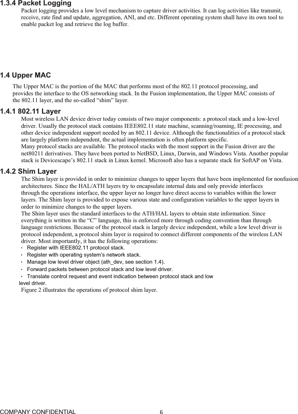 COMPANY CONFIDENTIAL6 1.3.4 Packet Logging Packet logging provides a low level mechanism to capture driver activities. It can log activities like transmit, receive, rate find and update, aggregation, ANI, and etc. Different operating system shall have its own tool to enable packet log and retrieve the log buffer. 1.3.5 DFS This module implements the DFS or Dynamic Frequency Selection algorithm, which enables wireless devices operating in the 2.4 GHz band to detect the presence of radar systems. If a radar system is detected, the wireless device must avoid interfering with it and must automatically switch to another frequency. 1.4 Upper MAC The Upper MAC is the portion of the MAC that performs most of the 802.11 protocol processing, and provides the interface to the OS networking stack. In the Fusion implementation, the Upper MAC consists of the 802.11 layer, and the so-called “shim” layer. 1.4.1 802.11 Layer Most wireless LAN device driver today consists of two major components: a protocol stack and a low-level driver. Usually the protocol stack contains IEEE802.11 state machine, scanning/roaming, IE processing, and other device independent support needed by an 802.11 device. Although the functionalities of a protocol stack are largely platform independent, the actual implementation is often platform specific. Many protocol stacks are available. The protocol stacks with the most support in the Fusion driver are the net80211 derivatives. They have been ported to NetBSD, Linux, Darwin, and Windows Vista. Another popular stack is Devicescape’s 802.11 stack in Linux kernel. Microsoft also has a separate stack for SoftAP on Vista. 1.4.2 Shim Layer The Shim layer is provided in order to minimize changes to upper layers that have been implemented for nonfusion architectures. Since the HAL/ATH layers try to encapsulate internal data and only provide interfaces through the operations interface, the upper layer no longer have direct access to variables within the lower layers. The Shim layer is provided to expose various state and configuration variables to the upper layers in order to minimize changes to the upper layers. The Shim layer uses the standard interfaces to the ATH/HAL layers to obtain state information. Since everything is written in the “C” language, this is enforced more through coding convention than through language restrictions. Because of the protocol stack is largely device independent, while a low level driver is protocol independent, a protocol shim layer is required to connect different components of the wireless LAN driver. Most importantly, it has the following operations: ©Register with IEEE802.11 protocol stack. ©Register with operating system’s network stack. ©Manage low level driver object (ath_dev, see section 1.4). ©Forward packets between protocol stack and low level driver. ©Translate control request and event indication between protocol stack and low level driver. Figure 2 illustrates the operations of protocol shim layer. 