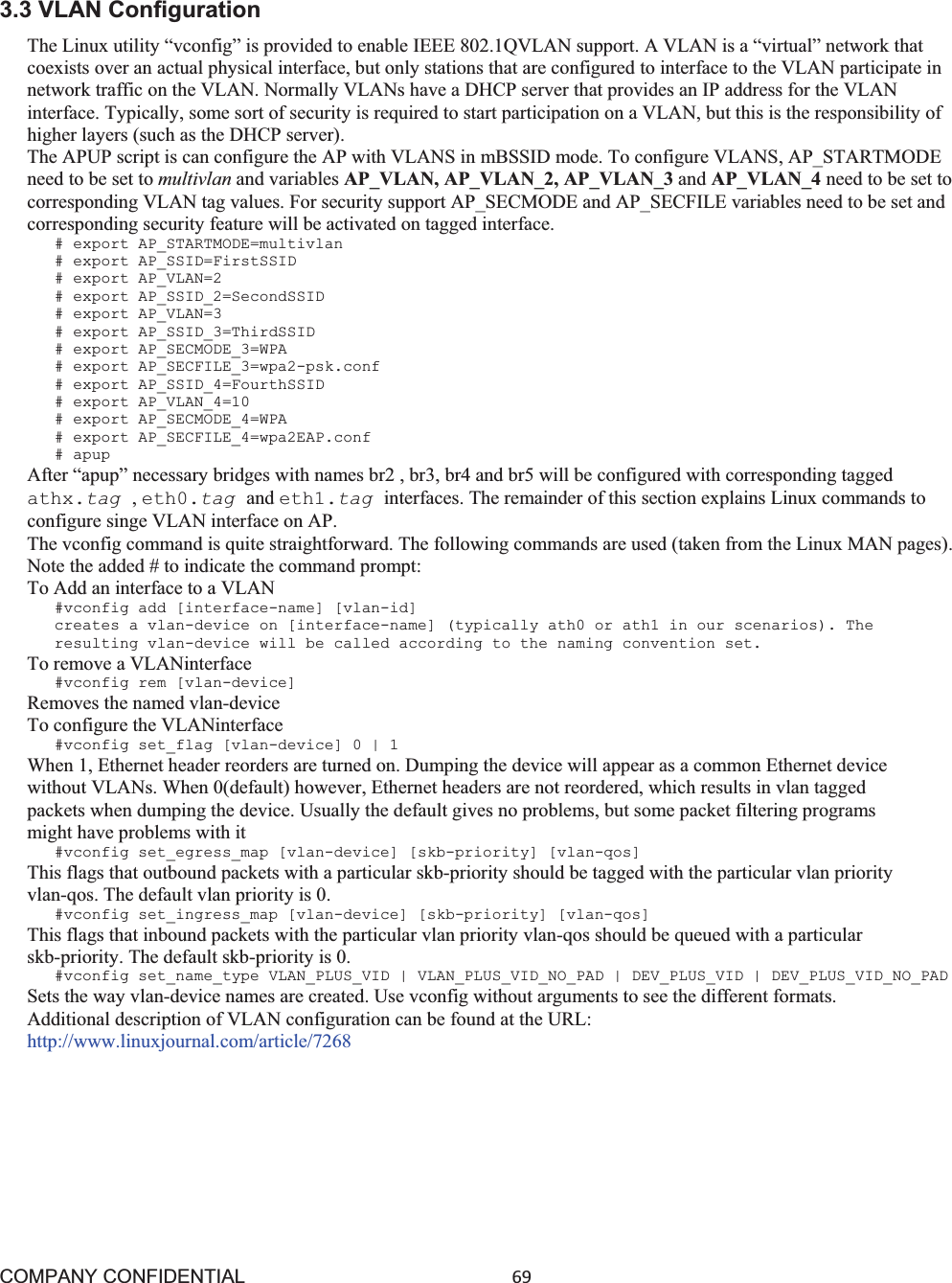 COMPANY CONFIDENTIAL69 3.3 VLAN Configuration The Linux utility “vconfig” is provided to enable IEEE 802.1QVLAN support. A VLAN is a “virtual” network that coexists over an actual physical interface, but only stations that are configured to interface to the VLAN participate in network traffic on the VLAN. Normally VLANs have a DHCP server that provides an IP address for the VLAN interface. Typically, some sort of security is required to start participation on a VLAN, but this is the responsibility of higher layers (such as the DHCP server). The APUP script is can configure the AP with VLANS in mBSSID mode. To configure VLANS, AP_STARTMODE need to be set to multivlan and variables AP_VLAN, AP_VLAN_2, AP_VLAN_3 and AP_VLAN_4 need to be set to corresponding VLAN tag values. For security support AP_SECMODE and AP_SECFILE variables need to be set and corresponding security feature will be activated on tagged interface. # export AP_STARTMODE=multivlan # export AP_SSID=FirstSSID # export AP_VLAN=2 # export AP_SSID_2=SecondSSID # export AP_VLAN=3 # export AP_SSID_3=ThirdSSID # export AP_SECMODE_3=WPA # export AP_SECFILE_3=wpa2-psk.conf # export AP_SSID_4=FourthSSID # export AP_VLAN_4=10 # export AP_SECMODE_4=WPA # export AP_SECFILE_4=wpa2EAP.conf # apup After “apup” necessary bridges with names br2 , br3, br4 and br5 will be configured with corresponding tagged athx.tag ,eth0.tag and eth1.tag interfaces. The remainder of this section explains Linux commands to configure singe VLAN interface on AP. The vconfig command is quite straightforward. The following commands are used (taken from the Linux MAN pages). Note the added # to indicate the command prompt: To Add an interface to a VLAN #vconfig add [interface-name] [vlan-id] creates a vlan-device on [interface-name] (typically ath0 or ath1 in our scenarios). The resulting vlan-device will be called according to the naming convention set. To remove a VLANinterface #vconfig rem [vlan-device] Removes the named vlan-device To configure the VLANinterface #vconfig set_flag [vlan-device] 0 | 1 When 1, Ethernet header reorders are turned on. Dumping the device will appear as a common Ethernet device without VLANs. When 0(default) however, Ethernet headers are not reordered, which results in vlan tagged packets when dumping the device. Usually the default gives no problems, but some packet filtering programs might have problems with it #vconfig set_egress_map [vlan-device] [skb-priority] [vlan-qos] This flags that outbound packets with a particular skb-priority should be tagged with the particular vlan priority vlan-qos. The default vlan priority is 0. #vconfig set_ingress_map [vlan-device] [skb-priority] [vlan-qos] This flags that inbound packets with the particular vlan priority vlan-qos should be queued with a particular skb-priority. The default skb-priority is 0. #vconfig set_name_type VLAN_PLUS_VID | VLAN_PLUS_VID_NO_PAD | DEV_PLUS_VID | DEV_PLUS_VID_NO_PAD Sets the way vlan-device names are created. Use vconfig without arguments to see the different formats. Additional description of VLAN configuration can be found at the URL: http://www.linuxjournal.com/article/7268 