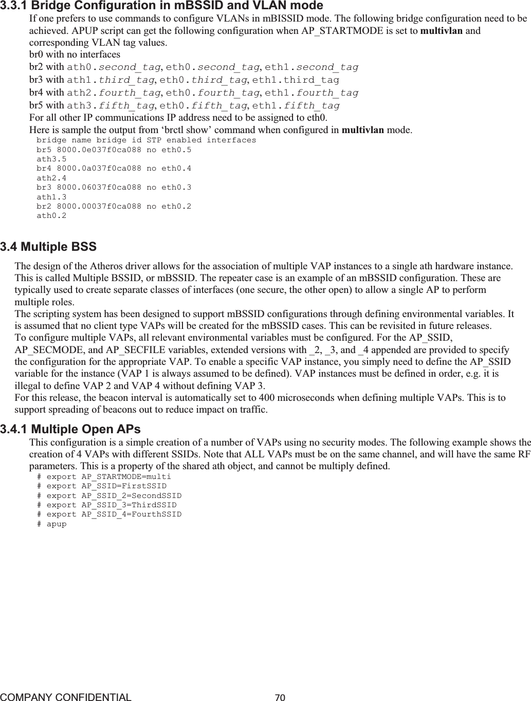 COMPANY CONFIDENTIAL70 3.3.1 Bridge Configuration in mBSSID and VLAN mode If one prefers to use commands to configure VLANs in mBISSID mode. The following bridge configuration need to be achieved. APUP script can get the following configuration when AP_STARTMODE is set to multivlan and corresponding VLAN tag values. br0 with no interfaces br2 with ath0.second_tag,eth0.second_tag,eth1.second_tag br3 with ath1.third_tag,eth0.third_tag,eth1.third_tag br4 with ath2.fourth_tag,eth0.fourth_tag,eth1.fourth_tag br5 with ath3.fifth_tag,eth0.fifth_tag,eth1.fifth_tag For all other IP communications IP address need to be assigned to eth0. Here is sample the output from ‘brctl show’ command when configured in multivlan mode. bridge name bridge id STP enabled interfaces br5 8000.0e037f0ca088 no eth0.5 ath3.5 br4 8000.0a037f0ca088 no eth0.4 ath2.4 br3 8000.06037f0ca088 no eth0.3 ath1.3 br2 8000.00037f0ca088 no eth0.2 ath0.2 3.4 Multiple BSS The design of the Atheros driver allows for the association of multiple VAP instances to a single ath hardware instance. This is called Multiple BSSID, or mBSSID. The repeater case is an example of an mBSSID configuration. These are typically used to create separate classes of interfaces (one secure, the other open) to allow a single AP to perform multiple roles. The scripting system has been designed to support mBSSID configurations through defining environmental variables. It is assumed that no client type VAPs will be created for the mBSSID cases. This can be revisited in future releases. To configure multiple VAPs, all relevant environmental variables must be configured. For the AP_SSID, AP_SECMODE, and AP_SECFILE variables, extended versions with _2, _3, and _4 appended are provided to specify the configuration for the appropriate VAP. To enable a specific VAP instance, you simply need to define the AP_SSID variable for the instance (VAP 1 is always assumed to be defined). VAP instances must be defined in order, e.g. it is illegal to define VAP 2 and VAP 4 without defining VAP 3. For this release, the beacon interval is automatically set to 400 microseconds when defining multiple VAPs. This is to support spreading of beacons out to reduce impact on traffic. 3.4.1 Multiple Open APs This configuration is a simple creation of a number of VAPs using no security modes. The following example shows the creation of 4 VAPs with different SSIDs. Note that ALL VAPs must be on the same channel, and will have the same RF parameters. This is a property of the shared ath object, and cannot be multiply defined. # export AP_STARTMODE=multi # export AP_SSID=FirstSSID # export AP_SSID_2=SecondSSID # export AP_SSID_3=ThirdSSID # export AP_SSID_4=FourthSSID # apup 