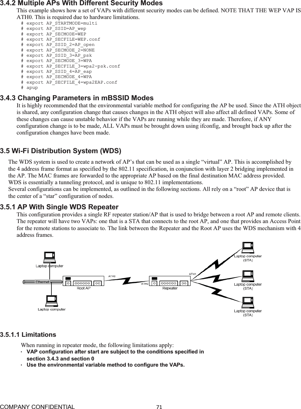 COMPANY CONFIDENTIAL71 3.4.2 Multiple APs With Different Security Modes This example shows how a set of VAPs with different security modes can be defined. NOTE THAT THE WEP VAP IS ATH0. This is required due to hardware limitations. # export AP_STARTMODE=multi # export AP_SSID=AP_wep # export AP_SECMODE=WEP # export AP_SECFILE=WEP.conf # export AP_SSID_2=AP_open # export AP_SECMODE_2=NONE # export AP_SSID_3=AP_psk # export AP_SECMODE_3=WPA # export AP_SECFILE_3=wpa2-psk.conf # export AP_SSID_4=AP_eap # export AP_SECMODE_4=WPA # export AP_SECFILE_4=wpa2EAP.conf # apup 3.4.3 Changing Parameters in mBSSID Modes It is highly recommended that the environmental variable method for configuring the AP be used. Since the ATH object is shared, any configuration change that causes changes in the ATH object will also affect all defined VAPs. Some of these changes can cause unstable behavior if the VAPs are running while they are made. Therefore, if ANY configuration change is to be made, ALL VAPs must be brought down using ifconfig, and brought back up after the configuration changes have been made. 3.5 Wi-Fi Distribution System (WDS) The WDS system is used to create a network of AP’s that can be used as a single “virtual” AP. This is accomplished by the 4 address frame format as specified by the 802.11 specification, in conjunction with layer 2 bridging implemented in the AP. The MAC frames are forwarded to the appropriate AP based on the final destination MAC address provided. WDS is essentially a tunneling protocol, and is unique to 802.11 implementations. Several configurations can be implemented, as outlined in the following sections. All rely on a “root” AP device that is the center of a “star” configuration of nodes. 3.5.1 AP With Single WDS Repeater This configuration provides a single RF repeater station/AP that is used to bridge between a root AP and remote clients. The repeater will have two VAPs: one that is a STA that connects to the root AP, and one that provides an Access Point for the remote stations to associate to. The link between the Repeater and the Root AP uses the WDS mechanism with 4 address frames.       3.5.1.1 Limitations When running in repeater mode, the following limitations apply: ©VAP configuration after start are subject to the conditions specified in    section 3.4.3 and section 0 ©Use the environmental variable method to configure the VAPs. 