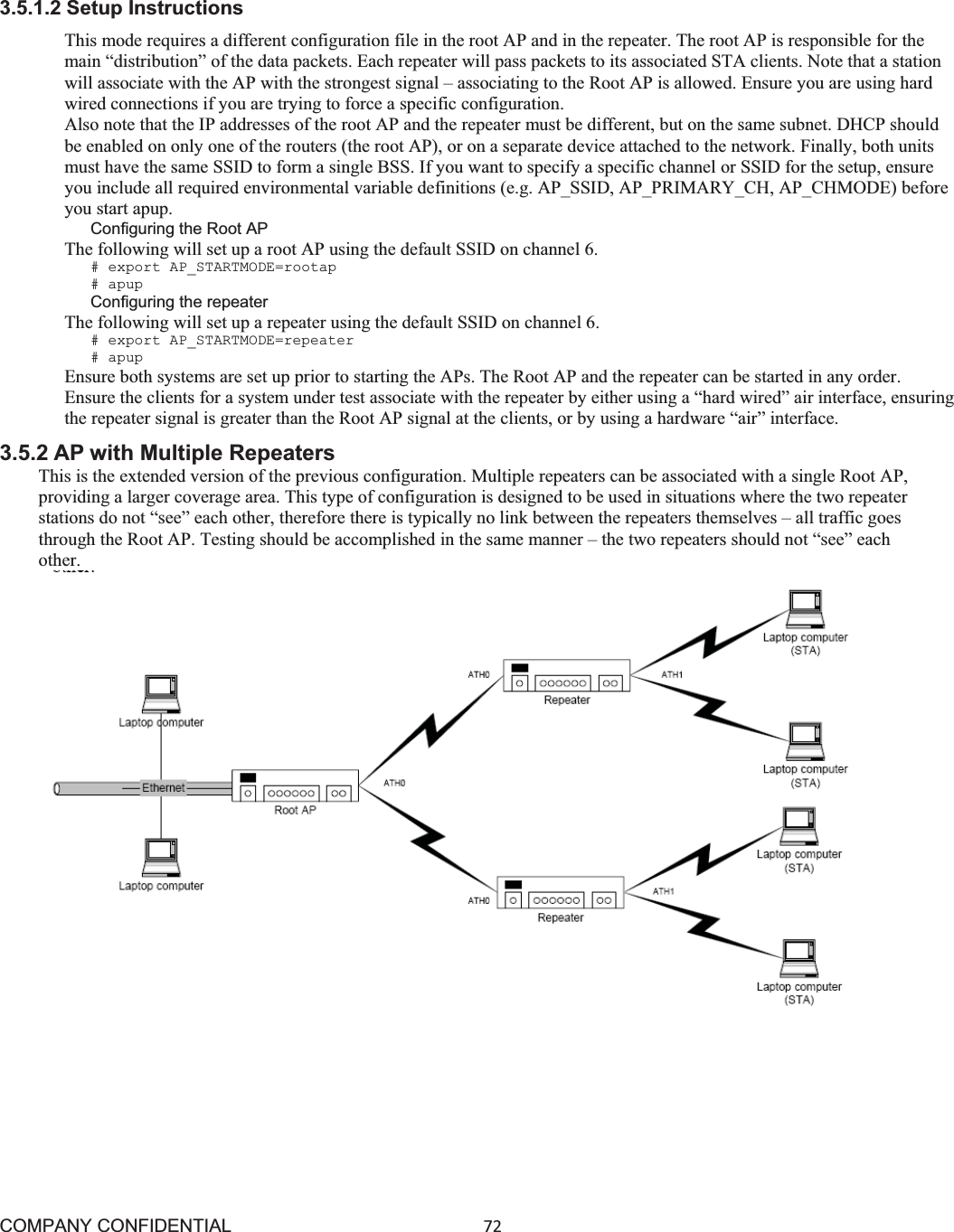 COMPANY CONFIDENTIAL72 3.5.1.2 Setup Instructions This mode requires a different configuration file in the root AP and in the repeater. The root AP is responsible for the main “distribution” of the data packets. Each repeater will pass packets to its associated STA clients. Note that a station will associate with the AP with the strongest signal – associating to the Root AP is allowed. Ensure you are using hard wired connections if you are trying to force a specific configuration. Also note that the IP addresses of the root AP and the repeater must be different, but on the same subnet. DHCP should be enabled on only one of the routers (the root AP), or on a separate device attached to the network. Finally, both units must have the same SSID to form a single BSS. If you want to specify a specific channel or SSID for the setup, ensure you include all required environmental variable definitions (e.g. AP_SSID, AP_PRIMARY_CH, AP_CHMODE) before you start apup. Configuring the Root AP The following will set up a root AP using the default SSID on channel 6. # export AP_STARTMODE=rootap # apup Configuring the repeater The following will set up a repeater using the default SSID on channel 6. # export AP_STARTMODE=repeater # apup Ensure both systems are set up prior to starting the APs. The Root AP and the repeater can be started in any order. Ensure the clients for a system under test associate with the repeater by either using a “hard wired” air interface, ensuring the repeater signal is greater than the Root AP signal at the clients, or by using a hardware “air” interface. 3.5.2 AP with Multiple Repeaters This is the extended version of the previous configuration. Multiple repeaters can be associated with a single Root AP, providing a larger coverage area. This type of configuration is designed to be used in situations where the two repeater stations do not “see” each other, therefore there is typically no link between the repeaters themselves – all traffic goes through the Root AP. Testing should be accomplished in the same manner – the two repeaters should not “see” each other.         