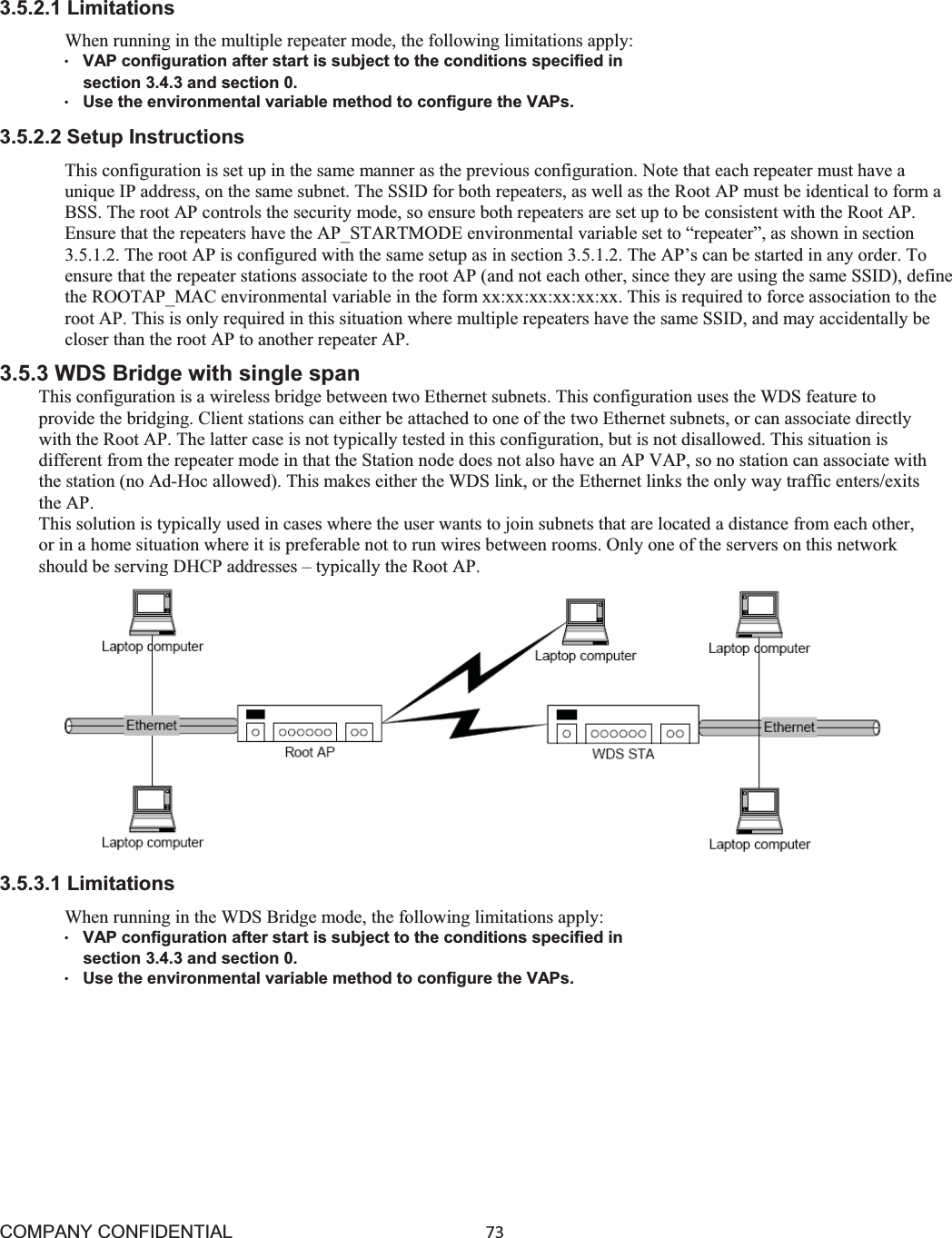 COMPANY CONFIDENTIAL73 3.5.2.1 Limitations When running in the multiple repeater mode, the following limitations apply: ©VAP configuration after start is subject to the conditions specified in    section 3.4.3 and section 0. ©Use the environmental variable method to configure the VAPs. 3.5.2.2 Setup Instructions This configuration is set up in the same manner as the previous configuration. Note that each repeater must have a unique IP address, on the same subnet. The SSID for both repeaters, as well as the Root AP must be identical to form a BSS. The root AP controls the security mode, so ensure both repeaters are set up to be consistent with the Root AP. Ensure that the repeaters have the AP_STARTMODE environmental variable set to “repeater”, as shown in section 3.5.1.2. The root AP is configured with the same setup as in section 3.5.1.2. The AP’s can be started in any order. To ensure that the repeater stations associate to the root AP (and not each other, since they are using the same SSID), define the ROOTAP_MAC environmental variable in the form xx:xx:xx:xx:xx:xx. This is required to force association to the root AP. This is only required in this situation where multiple repeaters have the same SSID, and may accidentally be closer than the root AP to another repeater AP. 3.5.3 WDS Bridge with single span This configuration is a wireless bridge between two Ethernet subnets. This configuration uses the WDS feature to provide the bridging. Client stations can either be attached to one of the two Ethernet subnets, or can associate directly with the Root AP. The latter case is not typically tested in this configuration, but is not disallowed. This situation is different from the repeater mode in that the Station node does not also have an AP VAP, so no station can associate with the station (no Ad-Hoc allowed). This makes either the WDS link, or the Ethernet links the only way traffic enters/exits the AP. This solution is typically used in cases where the user wants to join subnets that are located a distance from each other, or in a home situation where it is preferable not to run wires between rooms. Only one of the servers on this network should be serving DHCP addresses – typically the Root AP. 3.5.3.1 Limitations When running in the WDS Bridge mode, the following limitations apply: ©VAP configuration after start is subject to the conditions specified in    section 3.4.3 and section 0. ©Use the environmental variable method to configure the VAPs. 