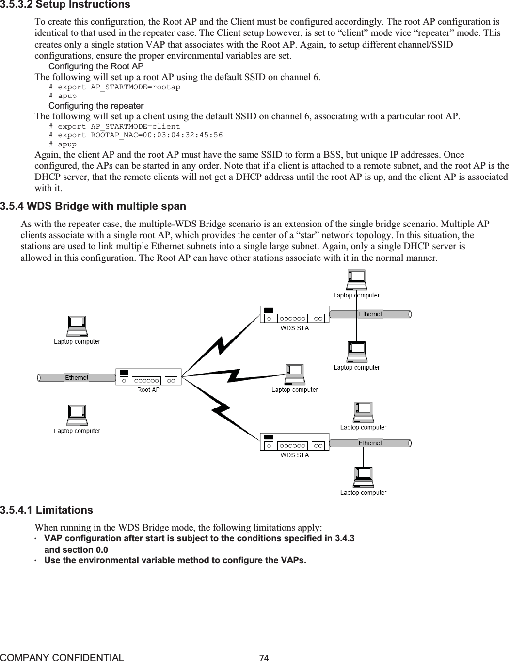 COMPANY CONFIDENTIAL74 3.5.3.2 Setup Instructions To create this configuration, the Root AP and the Client must be configured accordingly. The root AP configuration is identical to that used in the repeater case. The Client setup however, is set to “client” mode vice “repeater” mode. This creates only a single station VAP that associates with the Root AP. Again, to setup different channel/SSID configurations, ensure the proper environmental variables are set. Configuring the Root AP The following will set up a root AP using the default SSID on channel 6. # export AP_STARTMODE=rootap # apup Configuring the repeater The following will set up a client using the default SSID on channel 6, associating with a particular root AP. # export AP_STARTMODE=client # export ROOTAP_MAC=00:03:04:32:45:56 # apup Again, the client AP and the root AP must have the same SSID to form a BSS, but unique IP addresses. Once configured, the APs can be started in any order. Note that if a client is attached to a remote subnet, and the root AP is the DHCP server, that the remote clients will not get a DHCP address until the root AP is up, and the client AP is associated with it. 3.5.4 WDS Bridge with multiple span As with the repeater case, the multiple-WDS Bridge scenario is an extension of the single bridge scenario. Multiple AP clients associate with a single root AP, which provides the center of a “star” network topology. In this situation, the stations are used to link multiple Ethernet subnets into a single large subnet. Again, only a single DHCP server is allowed in this configuration. The Root AP can have other stations associate with it in the normal manner. 3.5.4.1 Limitations When running in the WDS Bridge mode, the following limitations apply: ©VAP configuration after start is subject to the conditions specified in 3.4.3    and section 0.0 ©Use the environmental variable method to configure the VAPs. 