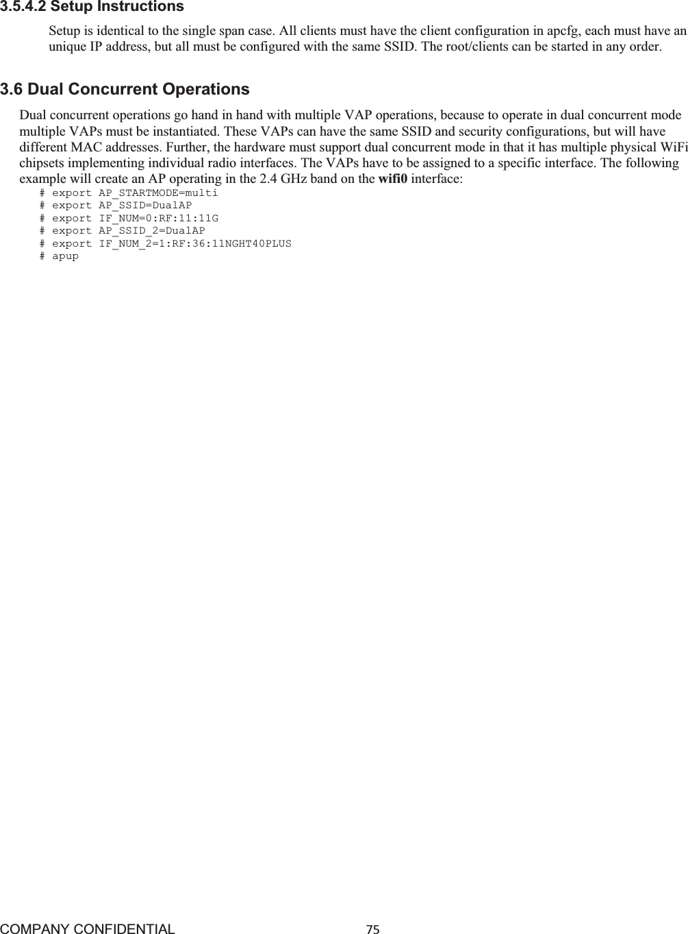 COMPANY CONFIDENTIAL75 3.5.4.2 Setup Instructions Setup is identical to the single span case. All clients must have the client configuration in apcfg, each must have an unique IP address, but all must be configured with the same SSID. The root/clients can be started in any order. 3.6 Dual Concurrent Operations Dual concurrent operations go hand in hand with multiple VAP operations, because to operate in dual concurrent mode multiple VAPs must be instantiated. These VAPs can have the same SSID and security configurations, but will have different MAC addresses. Further, the hardware must support dual concurrent mode in that it has multiple physical WiFi chipsets implementing individual radio interfaces. The VAPs have to be assigned to a specific interface. The following example will create an AP operating in the 2.4 GHz band on the wifi0 interface: # export AP_STARTMODE=multi # export AP_SSID=DualAP # export IF_NUM=0:RF:11:11G # export AP_SSID_2=DualAP # export IF_NUM_2=1:RF:36:11NGHT40PLUS # apup 