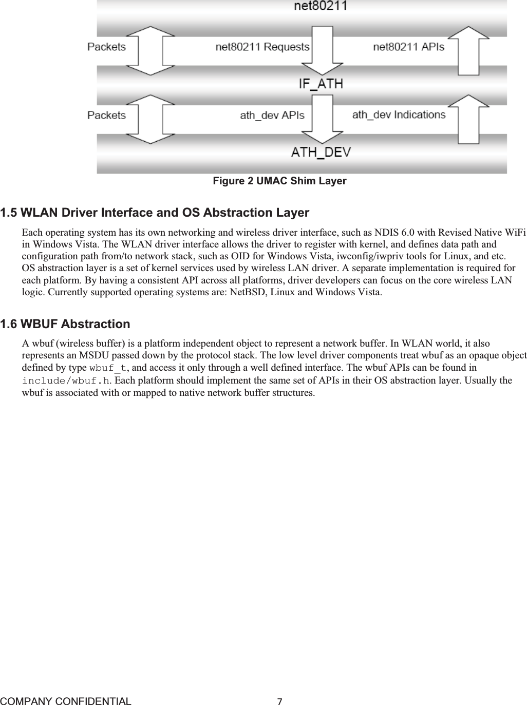 COMPANY CONFIDENTIAL7 Figure 2 UMAC Shim Layer 1.5 WLAN Driver Interface and OS Abstraction Layer Each operating system has its own networking and wireless driver interface, such as NDIS 6.0 with Revised Native WiFi in Windows Vista. The WLAN driver interface allows the driver to register with kernel, and defines data path and configuration path from/to network stack, such as OID for Windows Vista, iwconfig/iwpriv tools for Linux, and etc. OS abstraction layer is a set of kernel services used by wireless LAN driver. A separate implementation is required for each platform. By having a consistent API across all platforms, driver developers can focus on the core wireless LAN logic. Currently supported operating systems are: NetBSD, Linux and Windows Vista. 1.6 WBUF Abstraction A wbuf (wireless buffer) is a platform independent object to represent a network buffer. In WLAN world, it also represents an MSDU passed down by the protocol stack. The low level driver components treat wbuf as an opaque object defined by type wbuf_t, and access it only through a well defined interface. The wbuf APIs can be found in include/wbuf.h. Each platform should implement the same set of APIs in their OS abstraction layer. Usually the wbuf is associated with or mapped to native network buffer structures. 