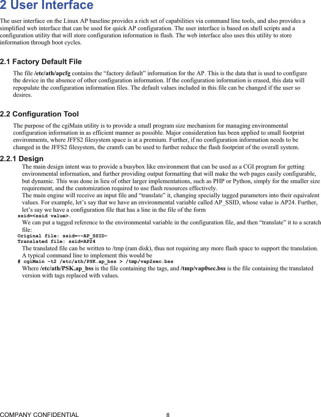 COMPANY CONFIDENTIAL8 2 User Interface The user interface on the Linux AP baseline provides a rich set of capabilities via command line tools, and also provides a simplified web interface that can be used for quick AP configuration. The user interface is based on shell scripts and a configuration utility that will store configuration information in flash. The web interface also uses this utility to store information through boot cycles. 2.1 Factory Default File The file /etc/ath/apcfg contains the “factory default” information for the AP. This is the data that is used to configure the device in the absence of other configuration information. If the configuration information is erased, this data will repopulate the configuration information files. The default values included in this file can be changed if the user so desires. 2.2 Configuration Tool The purpose of the cgiMain utility is to provide a small program size mechanism for managing environmental configuration information in as efficient manner as possible. Major consideration has been applied to small footprint environments, where JFFS2 filesystem space is at a premium. Further, if no configuration information needs to be changed in the JFFS2 filesystem, the cramfs can be used to further reduce the flash footprint of the overall system. 2.2.1 Design The main design intent was to provide a busybox like environment that can be used as a CGI program for getting environmental information, and further providing output formatting that will make the web pages easily configurable, but dynamic. This was done in lieu of other larger implementations, such as PHP or Python, simply for the smaller size requirement, and the customization required to use flash resources effectively. The main engine will receive an input file and “translate” it, changing specially tagged parameters into their equivalent values. For example, let’s say that we have an environmental variable called AP_SSID, whose value is AP24. Further, let’s say we have a configuration file that has a line in the file of the form ssid=&lt;ssid value&gt;. We can put a tagged reference to the environmental variable in the configuration file, and then “translate” it to a scratch file: Original file: ssid=~~AP_SSID~ Translated file: ssid=AP24 The translated file can be written to /tmp (ram disk), thus not requiring any more flash space to support the translation. A typical command line to implement this would be # cgiMain –t2 /etc/ath/PSK.ap_bss &gt; /tmp/vap2sec.bss Where /etc/ath/PSK.ap_bss is the file containing the tags, and /tmp/vap0sec.bss is the file containing the translated version with tags replaced with values. 