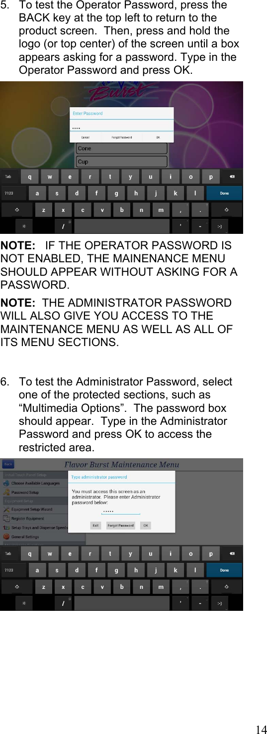 14  5.  To test the Operator Password, press the BACK key at the top left to return to the product screen.  Then, press and hold the logo (or top center) of the screen until a box appears asking for a password. Type in the Operator Password and press OK.    NOTE:   IF THE OPERATOR PASSWORD IS NOT ENABLED, THE MAINENANCE MENU SHOULD APPEAR WITHOUT ASKING FOR A PASSWORD.    NOTE:  THE ADMINISTRATOR PASSWORD WILL ALSO GIVE YOU ACCESS TO THE MAINTENANCE MENU AS WELL AS ALL OF ITS MENU SECTIONS.       6.  To test the Administrator Password, select one of the protected sections, such as “Multimedia Options”.  The password box should appear.  Type in the Administrator Password and press OK to access the restricted area.    