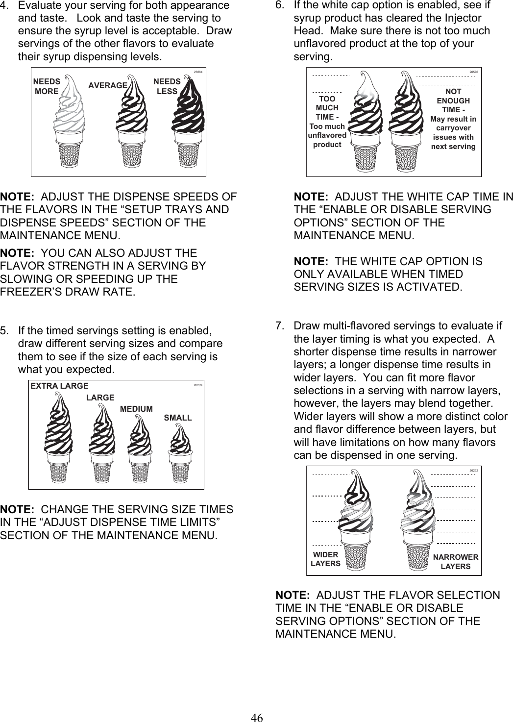 46  4.  Evaluate your serving for both appearance and taste.   Look and taste the serving to ensure the syrup level is acceptable.  Draw servings of the other flavors to evaluate their syrup dispensing levels.    NOTE:  ADJUST THE DISPENSE SPEEDS OF THE FLAVORS IN THE “SETUP TRAYS AND DISPENSE SPEEDS” SECTION OF THE MAINTENANCE MENU.  NOTE:  YOU CAN ALSO ADJUST THE FLAVOR STRENGTH IN A SERVING BY SLOWING OR SPEEDING UP THE FREEZER’S DRAW RATE.   5.  If the timed servings setting is enabled, draw different serving sizes and compare them to see if the size of each serving is what you expected.       NOTE:  CHANGE THE SERVING SIZE TIMES IN THE “ADJUST DISPENSE TIME LIMITS” SECTION OF THE MAINTENANCE MENU.    6.  If the white cap option is enabled, see if syrup product has cleared the Injector Head.  Make sure there is not too much unflavored product at the top of your serving.     NOTE:  ADJUST THE WHITE CAP TIME IN THE “ENABLE OR DISABLE SERVING OPTIONS” SECTION OF THE MAINTENANCE MENU.    NOTE:  THE WHITE CAP OPTION IS ONLY AVAILABLE WHEN TIMED SERVING SIZES IS ACTIVATED.    7.  Draw multi-flavored servings to evaluate if the layer timing is what you expected.  A shorter dispense time results in narrower layers; a longer dispense time results in wider layers.  You can fit more flavor selections in a serving with narrow layers, however, the layers may blend together. Wider layers will show a more distinct color and flavor difference between layers, but will have limitations on how many flavors can be dispensed in one serving.      NOTE:  ADJUST THE FLAVOR SELECTION TIME IN THE “ENABLE OR DISABLE SERVING OPTIONS” SECTION OF THE MAINTENANCE MENU.     26284NEEDS LESSAVERAGENEEDSMORE26289SMALLMEDIUMEXTRA LARGELARGE26576TOO MUCH TIME - Too much unflavored productNOT ENOUGH TIME - May result in carryover issues with next serving26292WIDER LAYERS NARROWER LAYERS