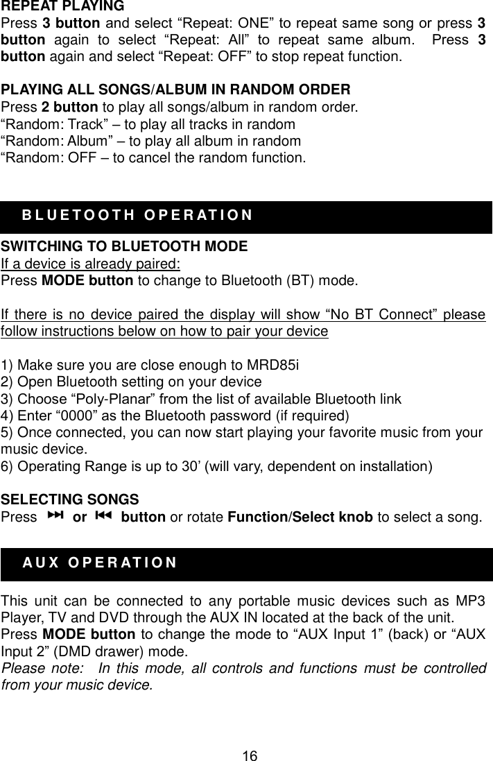  16 A U X   O P E R AT I O N   B L U E T O O T H   O P E R AT I O N     REPEAT PLAYING Press 3 button and select ―Repeat: ONE‖ to repeat same song or press 3 button again  to  select  ―Repeat:  All‖  to  repeat  same  album.    Press  3 button again and select ―Repeat: OFF‖ to stop repeat function.      PLAYING ALL SONGS/ALBUM IN RANDOM ORDER Press 2 button to play all songs/album in random order. ―Random: Track‖ – to play all tracks in random ―Random: Album‖ – to play all album in random ―Random: OFF – to cancel the random function.   SWITCHING TO BLUETOOTH MODE If a device is already paired: Press MODE button to change to Bluetooth (BT) mode.  If there is no device paired the  display  will  show  ―No BT Connect‖ please follow instructions below on how to pair your device  1) Make sure you are close enough to MRD85i 2) Open Bluetooth setting on your device 3) Choose ―Poly-Planar‖ from the list of available Bluetooth link 4) Enter ―0000‖ as the Bluetooth password (if required) 5) Once connected, you can now start playing your favorite music from your music device. 6) Operating Range is up to 30’ (will vary, dependent on installation)  SELECTING SONGS Press    or    button or rotate Function/Select knob to select a song.       This  unit  can  be  connected  to  any  portable  music  devices  such  as  MP3 Player, TV and DVD through the AUX IN located at the back of the unit. Press MODE button to change the mode to ―AUX Input 1‖ (back) or ―AUX Input 2‖ (DMD drawer) mode. Please note:    In this  mode,  all controls and  functions  must  be  controlled from your music device.  