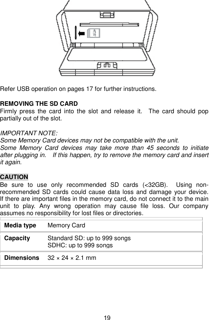  19              Refer USB operation on pages 17 for further instructions.      REMOVING THE SD CARD Firmly  press  the  card  into  the  slot  and  release  it.  The  card  should  pop partially out of the slot.  IMPORTANT NOTE: Some Memory Card devices may not be compatible with the unit. Some  Memory  Card  devices  may  take  more  than  45  seconds  to  initiate after plugging in.  If this happen, try to remove the memory card and insert it again.  CAUTION Be  sure  to  use  only  recommended  SD  cards  (&lt;32GB).  Using  non-recommended  SD cards  could cause  data loss  and  damage your device.  If there are important files in the memory card, do not connect it to the main unit  to  play.  Any  wrong  operation  may  cause  file  loss.  Our  company assumes no responsibility for lost files or directories.   Media type  Memory Card Capacity  Standard SD: up to 999 songs SDHC: up to 999 songs Dimensions  32 × 24 × 2.1 mm      