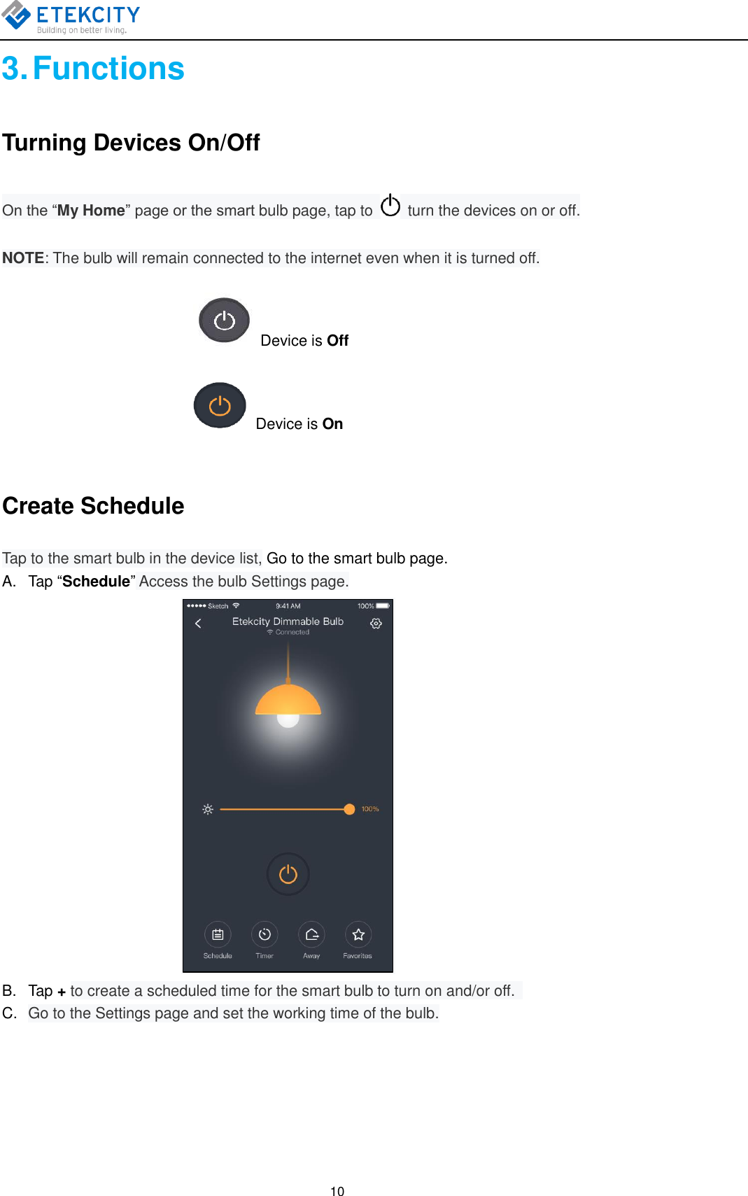   10 3. Functions Turning Devices On/Off On the “My Home” page or the smart bulb page, tap to    turn the devices on or off. NOTE: The bulb will remain connected to the internet even when it is turned off.                                                     Device is Off                            Device is On  Create Schedule Tap to the smart bulb in the device list, Go to the smart bulb page. A.  Tap “Schedule” Access the bulb Settings page.  B.  Tap + to create a scheduled time for the smart bulb to turn on and/or off.   C. Go to the Settings page and set the working time of the bulb. 