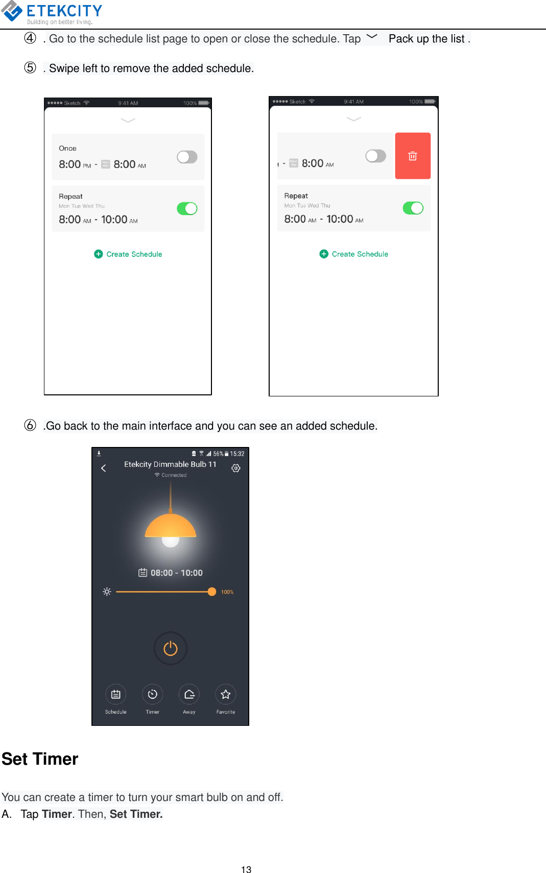   13 ④ . Go to the schedule list page to open or close the schedule. Tap  ﹀  Pack up the list . ⑤ . Swipe left to remove the added schedule.             ⑥ .Go back to the main interface and you can see an added schedule.                   Set Timer You can create a timer to turn your smart bulb on and off. A.  Tap Timer. Then, Set Timer. 