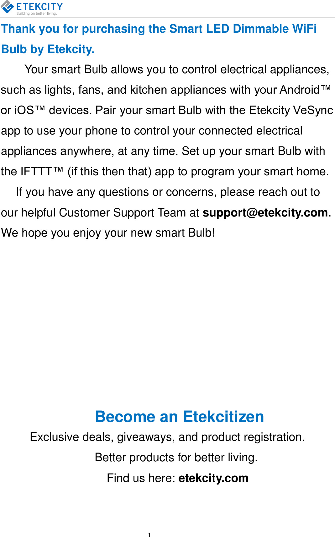    1 Thank you for purchasing the Smart LED Dimmable WiFi Bulb by Etekcity. Your smart Bulb allows you to control electrical appliances, such as lights, fans, and kitchen appliances with your Android™ or iOS™ devices. Pair your smart Bulb with the Etekcity VeSync app to use your phone to control your connected electrical appliances anywhere, at any time. Set up your smart Bulb with the IFTTT™ (if this then that) app to program your smart home.     If you have any questions or concerns, please reach out to our helpful Customer Support Team at support@etekcity.com. We hope you enjoy your new smart Bulb!                           Become an Etekcitizen Exclusive deals, giveaways, and product registration.      Better products for better living.   Find us here: etekcity.com  