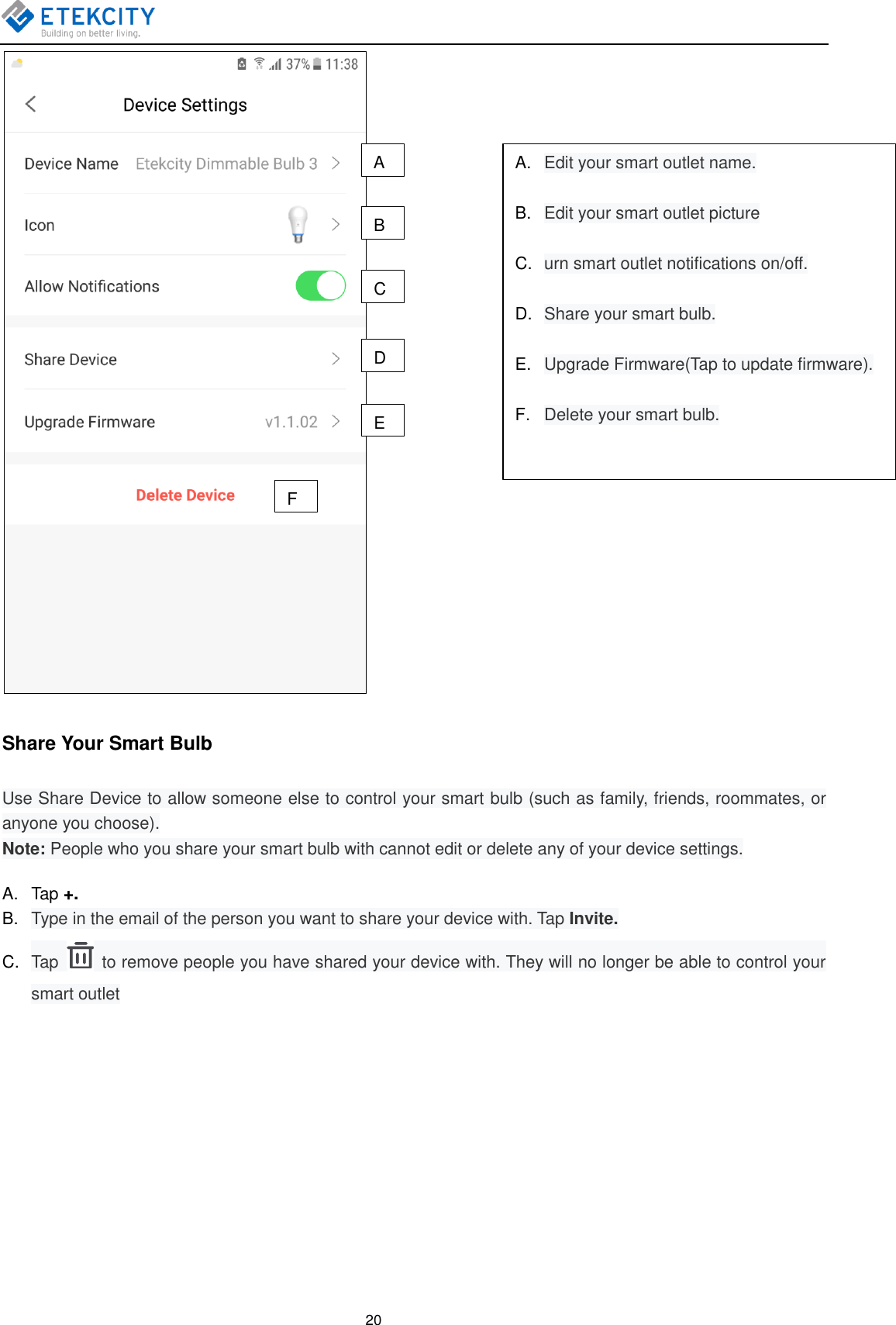   20  Share Your Smart Bulb Use Share Device to allow someone else to control your smart bulb (such as family, friends, roommates, or anyone you choose). Note: People who you share your smart bulb with cannot edit or delete any of your device settings. A.  Tap +. B. Type in the email of the person you want to share your device with. Tap Invite. C. Tap    to remove people you have shared your device with. They will no longer be able to control your smart outlet A B C D E F A. Edit your smart outlet name.  B. Edit your smart outlet picture  C. urn smart outlet notifications on/off.  D. Share your smart bulb.  E. Upgrade Firmware(Tap to update firmware).  F. Delete your smart bulb. 