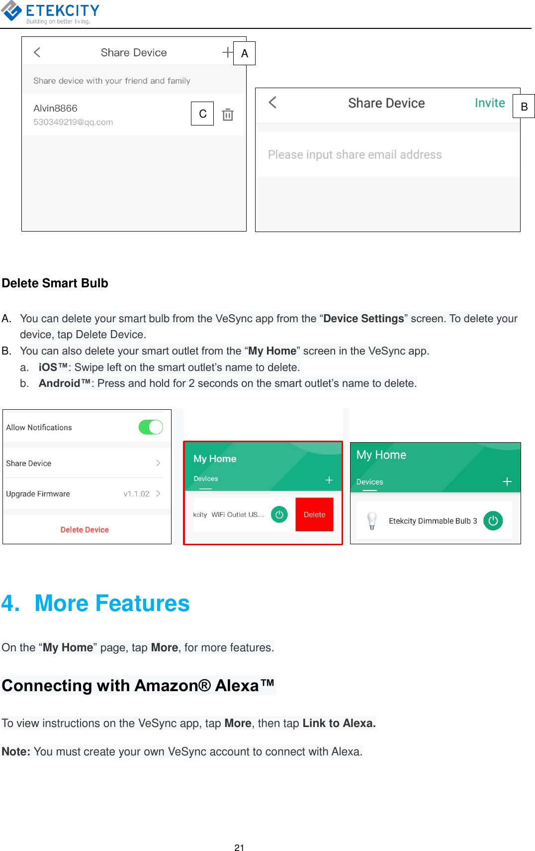   21     Delete Smart Bulb A. You can delete your smart bulb from the VeSync app from the “Device Settings” screen. To delete your device, tap Delete Device. B. You can also delete your smart outlet from the “My Home” screen in the VeSync app. a. iOS™: Swipe left on the smart outlet’s name to delete. b. Android™: Press and hold for 2 seconds on the smart outlet’s name to delete.        4.   More Features On the “My Home” page, tap More, for more features. Connecting with Amazon® Alexa™ To view instructions on the VeSync app, tap More, then tap Link to Alexa. Note: You must create your own VeSync account to connect with Alexa. A B C 