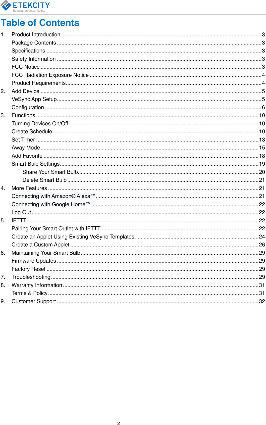    2 Table of Contents 1.  Product Introduction ...................................................................................................................................... 3 Package Contents ......................................................................................................................................... 3 Specifications ................................................................................................................................................ 3 Safety Information ......................................................................................................................................... 3 FCC Notice .................................................................................................................................................... 3 FCC Radiation Exposure Notice ................................................................................................................... 4 Product Requirements ................................................................................................................................... 4 2.  Add Device .................................................................................................................................................... 5 VeSync App Setup ......................................................................................................................................... 5 Configuration ................................................................................................................................................. 6 3.  Functions ..................................................................................................................................................... 10 Turning Devices On/Off ............................................................................................................................... 10 Create Schedule .......................................................................................................................................... 10 Set Timer ..................................................................................................................................................... 13 Away Mode .................................................................................................................................................. 15 Add Favorite ................................................................................................................................................ 18 Smart Bulb Settings ..................................................................................................................................... 19 Share Your Smart Bulb ......................................................................................................................... 20 Delete Smart Bulb ................................................................................................................................ 21 4.  More Features ............................................................................................................................................. 21 Connecting with Amazon® Alexa™ ............................................................................................................. 21 Connecting with Google Home™ ................................................................................................................ 22 Log Out ........................................................................................................................................................ 22 5.  IFTTT ........................................................................................................................................................... 22 Pairing Your Smart Outlet with IFTTT ......................................................................................................... 22 Create an Applet Using Existing VeSync Templates. .................................................................................. 24 Create a Custom Applet .............................................................................................................................. 26 6.  Maintaining Your Smart Bulb ....................................................................................................................... 29 Firmware Updates ....................................................................................................................................... 29 Factory Reset .............................................................................................................................................. 29 7.  Troubleshooting ........................................................................................................................................... 29 8.  Warranty Information ................................................................................................................................... 31 Terms &amp; Policy ............................................................................................................................................. 31 9.  Customer Support ....................................................................................................................................... 32         