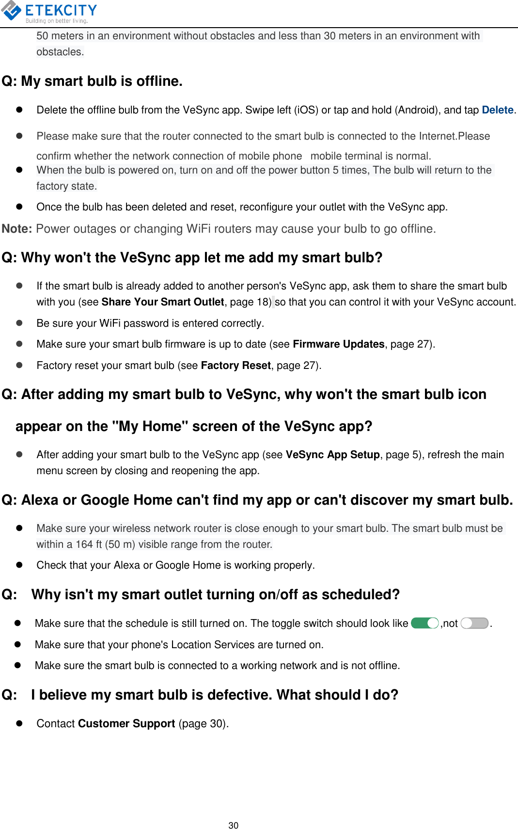   30 50 meters in an environment without obstacles and less than 30 meters in an environment with obstacles. Q: My smart bulb is offline.   Delete the offline bulb from the VeSync app. Swipe left (iOS) or tap and hold (Android), and tap Delete.   Please make sure that the router connected to the smart bulb is connected to the Internet.Please confirm whether the network connection of mobile phone   mobile terminal is normal.  When the bulb is powered on, turn on and off the power button 5 times, The bulb will return to the factory state.   Once the bulb has been deleted and reset, reconfigure your outlet with the VeSync app. Note: Power outages or changing WiFi routers may cause your bulb to go offline. Q: Why won&apos;t the VeSync app let me add my smart bulb?  If the smart bulb is already added to another person&apos;s VeSync app, ask them to share the smart bulb with you (see Share Your Smart Outlet, page 18) so that you can control it with your VeSync account.  Be sure your WiFi password is entered correctly.  Make sure your smart bulb firmware is up to date (see Firmware Updates, page 27).  Factory reset your smart bulb (see Factory Reset, page 27). Q: After adding my smart bulb to VeSync, why won&apos;t the smart bulb icon appear on the &quot;My Home&quot; screen of the VeSync app?  After adding your smart bulb to the VeSync app (see VeSync App Setup, page 5), refresh the main menu screen by closing and reopening the app. Q: Alexa or Google Home can&apos;t find my app or can&apos;t discover my smart bulb.  Make sure your wireless network router is close enough to your smart bulb. The smart bulb must be within a 164 ft (50 m) visible range from the router.   Check that your Alexa or Google Home is working properly. Q:    Why isn&apos;t my smart outlet turning on/off as scheduled?   Make sure that the schedule is still turned on. The toggle switch should look like            ,not            .   Make sure that your phone&apos;s Location Services are turned on.   Make sure the smart bulb is connected to a working network and is not offline. Q:    I believe my smart bulb is defective. What should I do?  Contact Customer Support (page 30).  