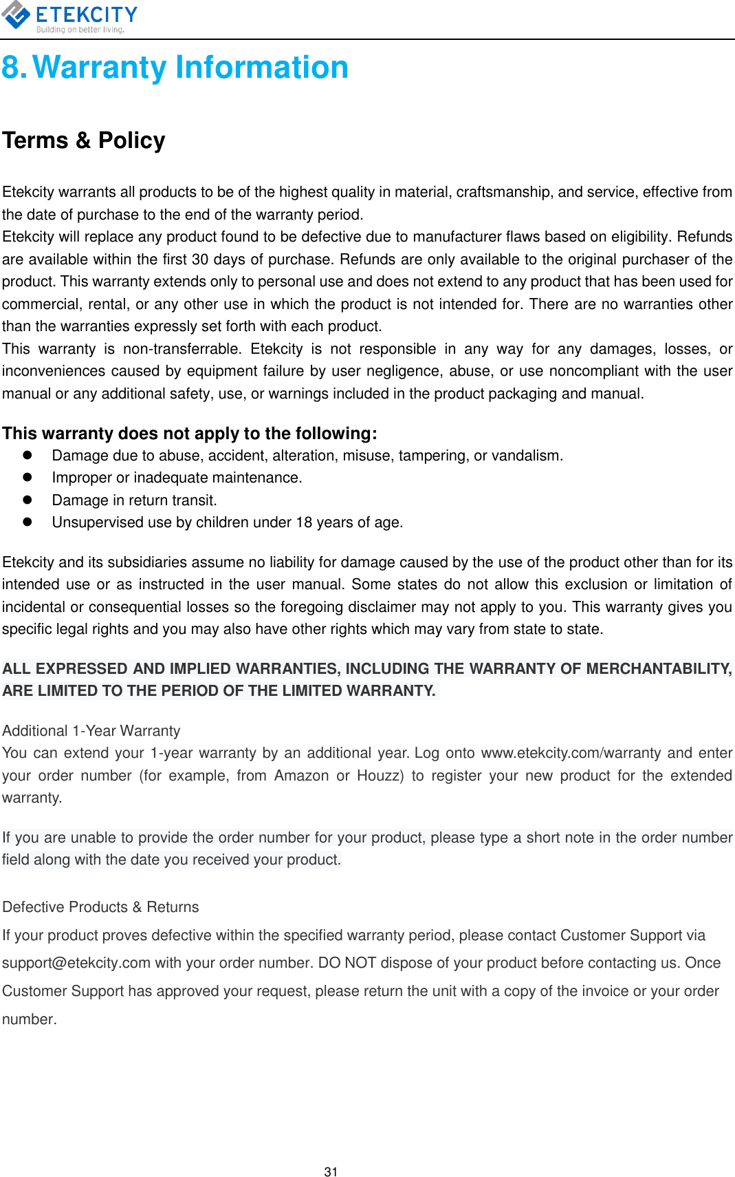  31 8. Warranty Information Terms &amp; Policy Etekcity warrants all products to be of the highest quality in material, craftsmanship, and service, effective from the date of purchase to the end of the warranty period. Etekcity will replace any product found to be defective due to manufacturer flaws based on eligibility. Refunds are available within the first 30 days of purchase. Refunds are only available to the original purchaser of the product. This warranty extends only to personal use and does not extend to any product that has been used for commercial, rental, or any other use in which the product is not intended for. There are no warranties other than the warranties expressly set forth with each product. This  warranty  is  non-transferrable.  Etekcity  is  not  responsible  in  any  way  for  any  damages,  losses,  or inconveniences caused by equipment failure by user negligence, abuse, or use noncompliant with the user manual or any additional safety, use, or warnings included in the product packaging and manual. This warranty does not apply to the following:   Damage due to abuse, accident, alteration, misuse, tampering, or vandalism.   Improper or inadequate maintenance.   Damage in return transit.   Unsupervised use by children under 18 years of age. Etekcity and its subsidiaries assume no liability for damage caused by the use of the product other than for its intended use or as instructed in the user  manual. Some  states do not allow this exclusion or limitation of incidental or consequential losses so the foregoing disclaimer may not apply to you. This warranty gives you specific legal rights and you may also have other rights which may vary from state to state. ALL EXPRESSED AND IMPLIED WARRANTIES, INCLUDING THE WARRANTY OF MERCHANTABILITY, ARE LIMITED TO THE PERIOD OF THE LIMITED WARRANTY.  Additional 1-Year Warranty  You can extend your 1-year warranty by an additional year. Log onto www.etekcity.com/warranty and enter your  order  number  (for  example,  from  Amazon  or  Houzz)  to  register  your  new  product  for  the  extended warranty. If you are unable to provide the order number for your product, please type a short note in the order number field along with the date you received your product. Defective Products &amp; Returns  If your product proves defective within the specified warranty period, please contact Customer Support via support@etekcity.com with your order number. DO NOT dispose of your product before contacting us. Once Customer Support has approved your request, please return the unit with a copy of the invoice or your order number.   