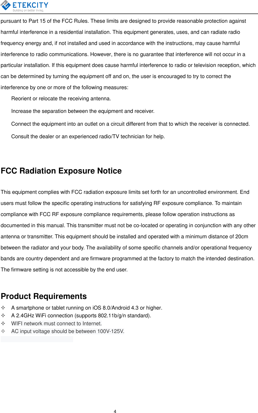    4 pursuant to Part 15 of the FCC Rules. These limits are designed to provide reasonable protection against harmful interference in a residential installation. This equipment generates, uses, and can radiate radio frequency energy and, if not installed and used in accordance with the instructions, may cause harmful interference to radio communications. However, there is no guarantee that interference will not occur in a particular installation. If this equipment does cause harmful interference to radio or television reception, which can be determined by turning the equipment off and on, the user is encouraged to try to correct the interference by one or more of the following measures:   Reorient or relocate the receiving antenna.   Increase the separation between the equipment and receiver.   Connect the equipment into an outlet on a circuit different from that to which the receiver is connected.   Consult the dealer or an experienced radio/TV technician for help.  FCC Radiation Exposure Notice This equipment complies with FCC radiation exposure limits set forth for an uncontrolled environment. End users must follow the specific operating instructions for satisfying RF exposure compliance. To maintain compliance with FCC RF exposure compliance requirements, please follow operation instructions as documented in this manual. This transmitter must not be co-located or operating in conjunction with any other antenna or transmitter. This equipment should be installed and operated with a minimum distance of 20cm between the radiator and your body. The availability of some specific channels and/or operational frequency bands are country dependent and are firmware programmed at the factory to match the intended destination. The firmware setting is not accessible by the end user.  Product Requirements   A smartphone or tablet running on iOS 8.0/Android 4.3 or higher.   A 2.4GHz WiFi connection (supports 802.11b/g/n standard).  WIFI network must connect to Internet.   AC input voltage should be between 100V-125V.    