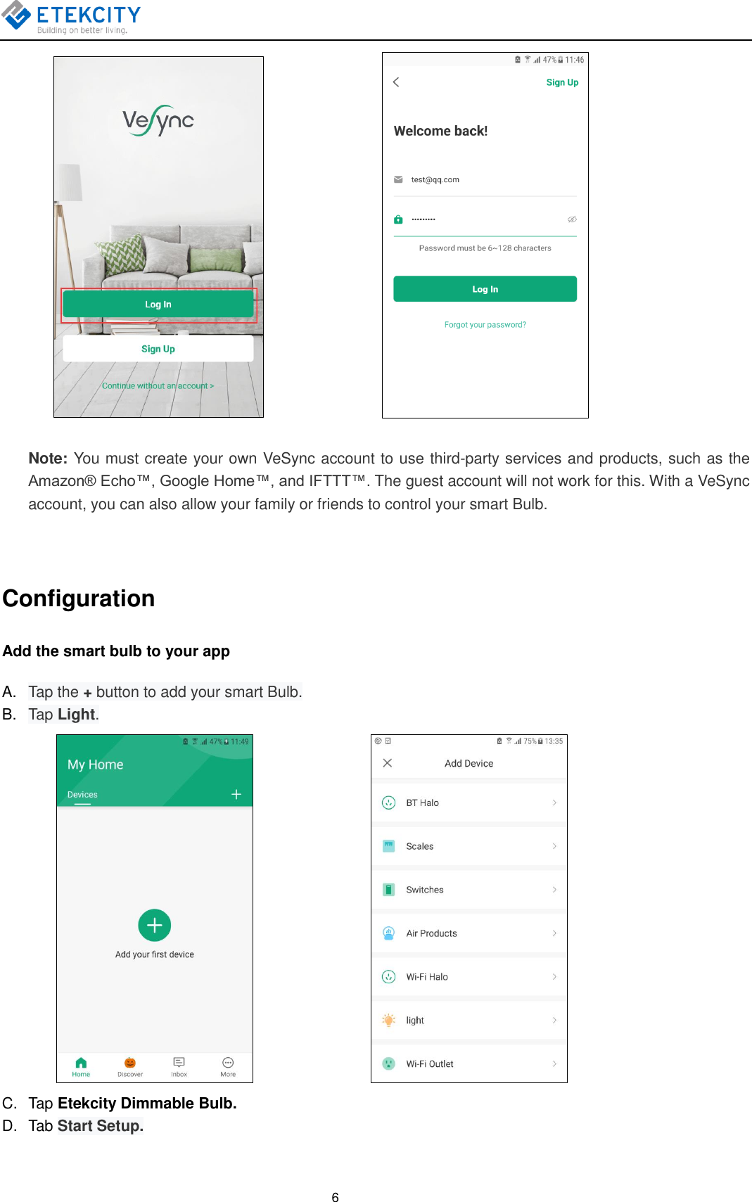    6                      Note: You must create your own VeSync account to use third-party services and products, such as the Amazon® Echo™, Google Home™, and IFTTT™. The guest account will not work for this. With a VeSync account, you can also allow your family or friends to control your smart Bulb.  Configuration Add the smart bulb to your app A. Tap the + button to add your smart Bulb. B. Tap Light.                       C.  Tap Etekcity Dimmable Bulb. D.  Tab Start Setup. 