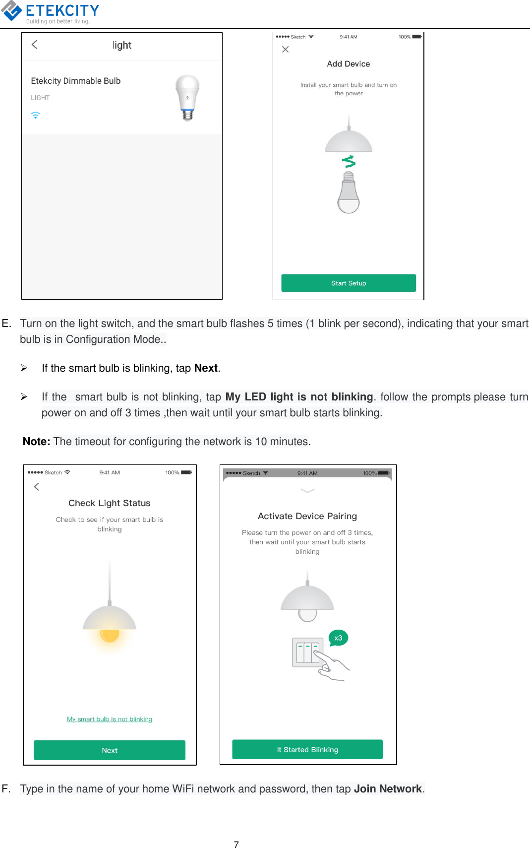    7            E. Turn on the light switch, and the smart bulb flashes 5 times (1 blink per second), indicating that your smart bulb is in Configuration Mode..   If the smart bulb is blinking, tap Next.  If the   smart bulb is not blinking, tap My LED light is not blinking. follow the prompts please turn power on and off 3 times ,then wait until your smart bulb starts blinking. Note: The timeout for configuring the network is 10 minutes.          F. Type in the name of your home WiFi network and password, then tap Join Network. 