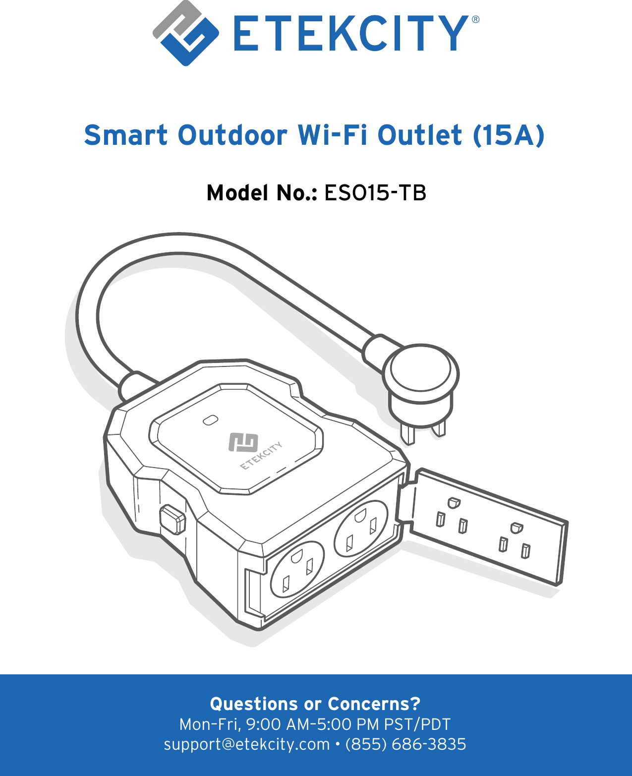 1Smart Outdoor Wi-Fi Outlet (15A)Model No.: ESO15-TBQuestions or Concerns?Mon–Fri, 9:00 AM–5:00 PM PST/PDT support@etekcity.com • (855) 686-3835