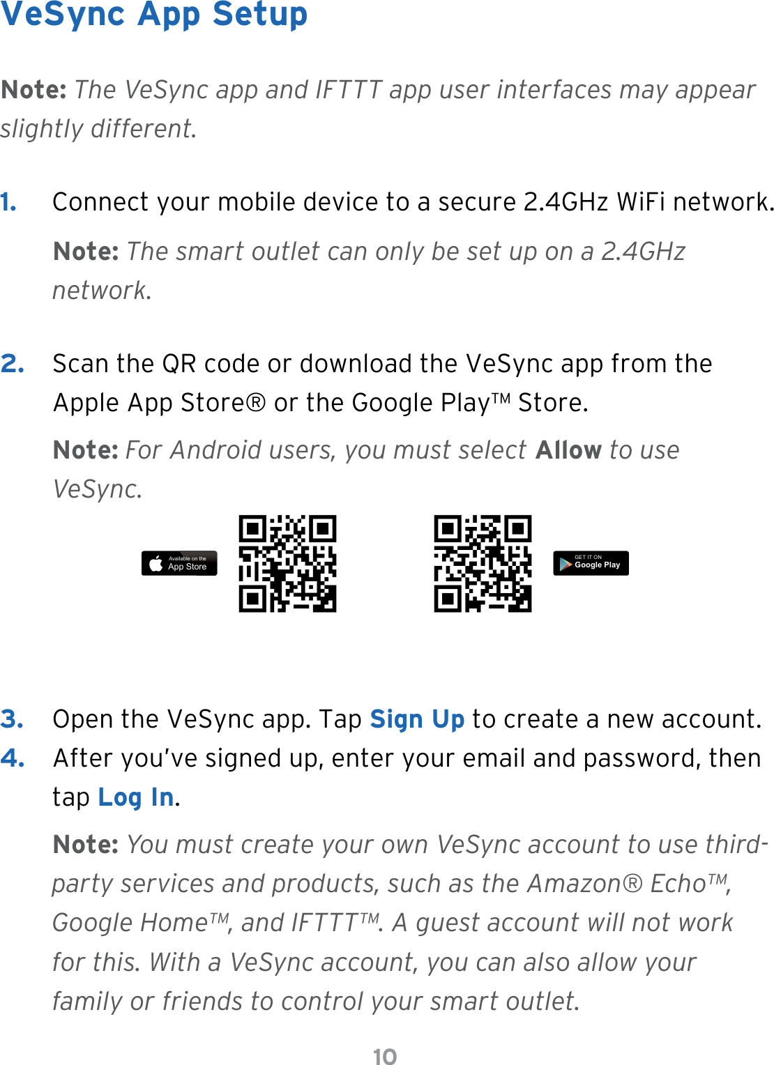 10VeSync App Setup1.  Connect your mobile device to a secure 2.4GHz WiFi network.Note: The smart outlet can only be set up on a 2.4GHz network.Note: The VeSync app and IFTTT app user interfaces may appear slightly different.Note: For Android users, you must select Allow to use VeSync.Note: You must create your own VeSync account to use third-party services and products, such as the Amazon® Echo™, Google Home™, and IFTTT™. A guest account will not work for this. With a VeSync account, you can also allow your family or friends to control your smart outlet.2.  Scan the QR code or download the VeSync app from the Apple App Store® or the Google Play™ Store.3.  Open the VeSync app. Tap Sign Up to create a new account. 4.  After you’ve signed up, enter your email and password, then tap Log In.Available on theApp StoreGET IT ONGoogle Play