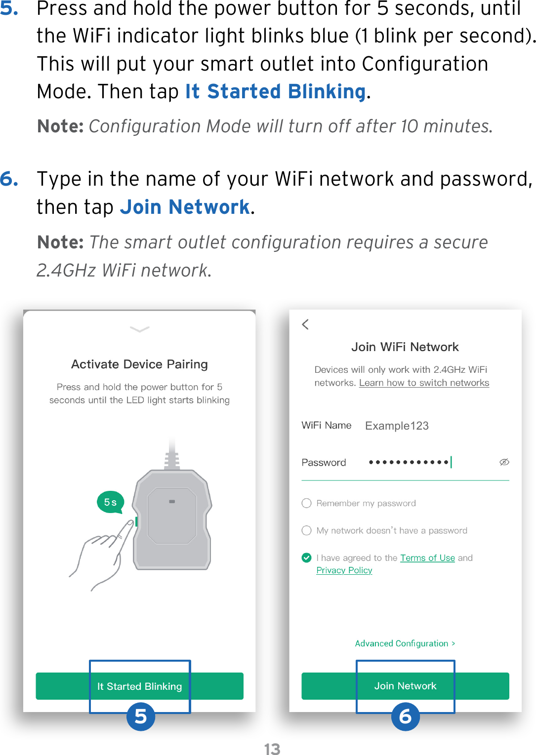 135.  Press and hold the power button for 5 seconds, until the WiFi indicator light blinks blue (1 blink per second). This will put your smart outlet into Conguration Mode. Then tap It Started Blinking.Note: Configuration Mode will turn off after 10 minutes.Note: The smart outlet configuration requires a secure 2.4GHz WiFi network.6.  Type in the name of your WiFi network and password, then tap Join Network.5 6Example123