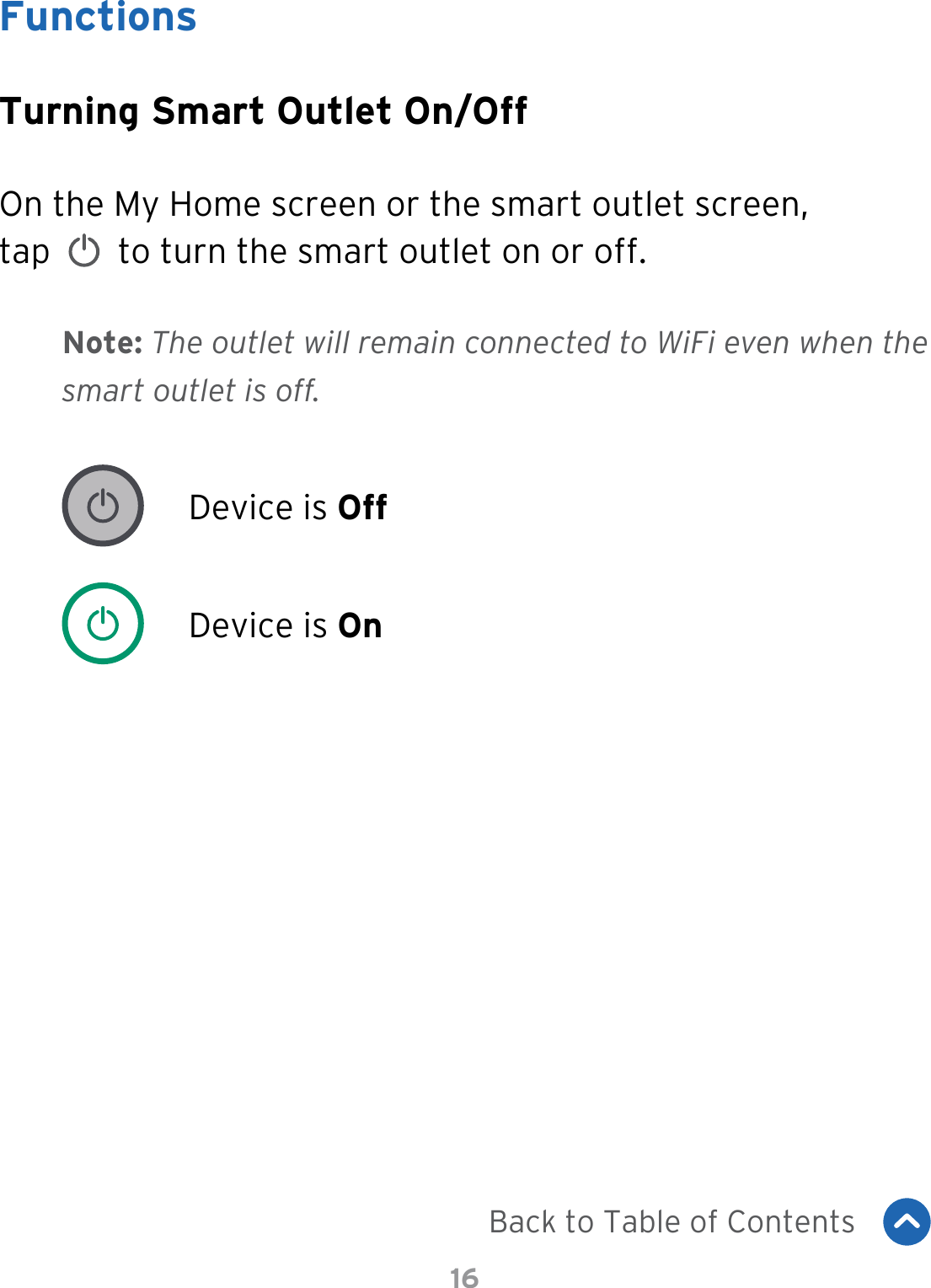 16FunctionsTurning Smart Outlet On/OffOn the My Home screen or the smart outlet screen,  tap     to turn the smart outlet on or off.Device is OffDevice is OnNote: The outlet will remain connected to WiFi even when the smart outlet is off.Back to Table of Contents