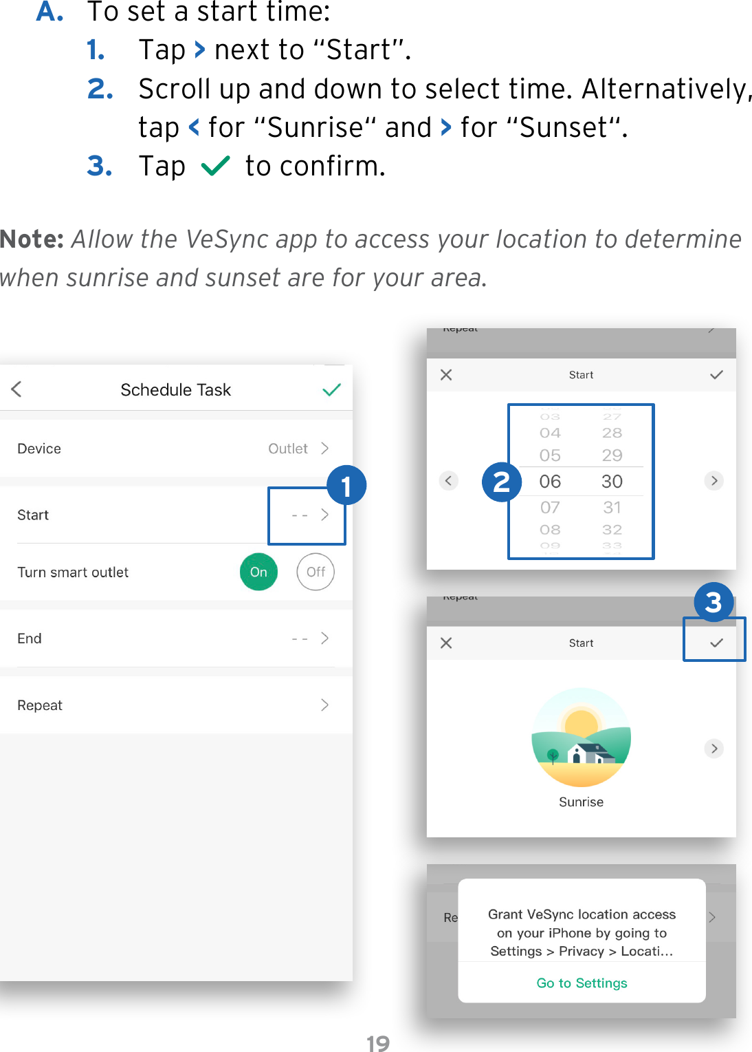 19A.  To set a start time:1.  Tap &gt; next to “Start”.2.  Scroll up and down to select time. Alternatively, tap &lt; for “Sunrise“ and &gt; for “Sunset“. 3.  Tap     to conrm. Note: Allow the VeSync app to access your location to determine when sunrise and sunset are for your area.132