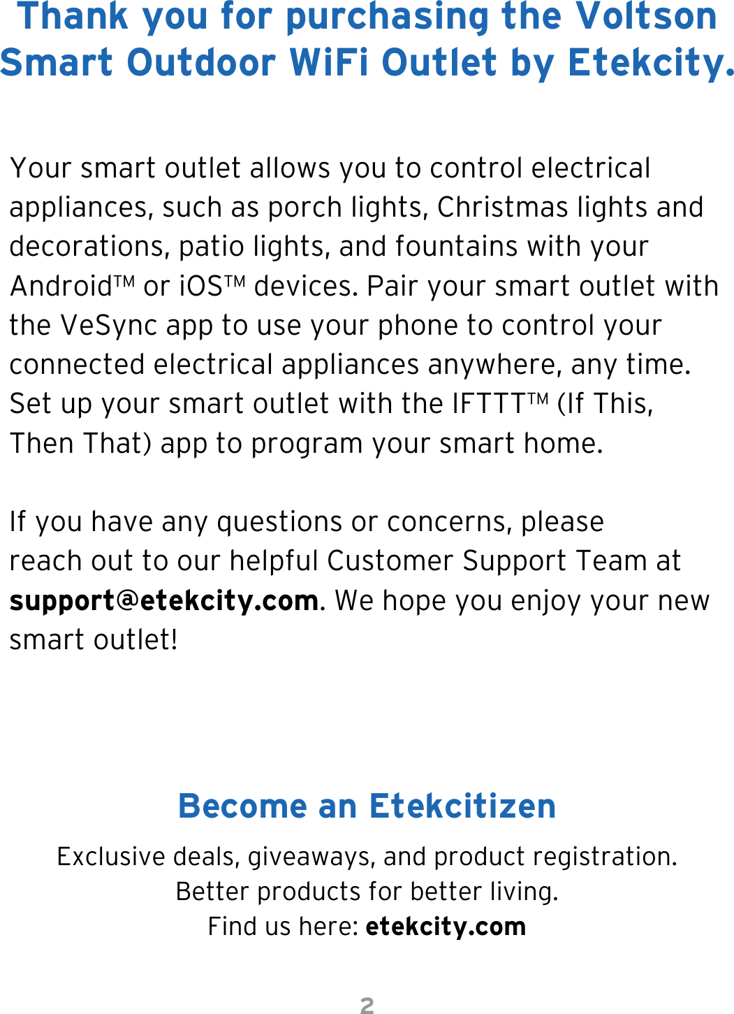 2Your smart outlet allows you to control electrical appliances, such as porch lights, Christmas lights and decorations, patio lights, and fountains with your Android™ or iOS™ devices. Pair your smart outlet with the VeSync app to use your phone to control your connected electrical appliances anywhere, any time. Set up your smart outlet with the IFTTT™ (If This, Then That) app to program your smart home.If you have any questions or concerns, please reach out to our helpful Customer Support Team at support@etekcity.com. We hope you enjoy your new smart outlet!Exclusive deals, giveaways, and product registration. Better products for better living.Find us here: etekcity.comThank you for purchasing the Voltson Smart Outdoor WiFi Outlet by Etekcity.Become an Etekcitizen