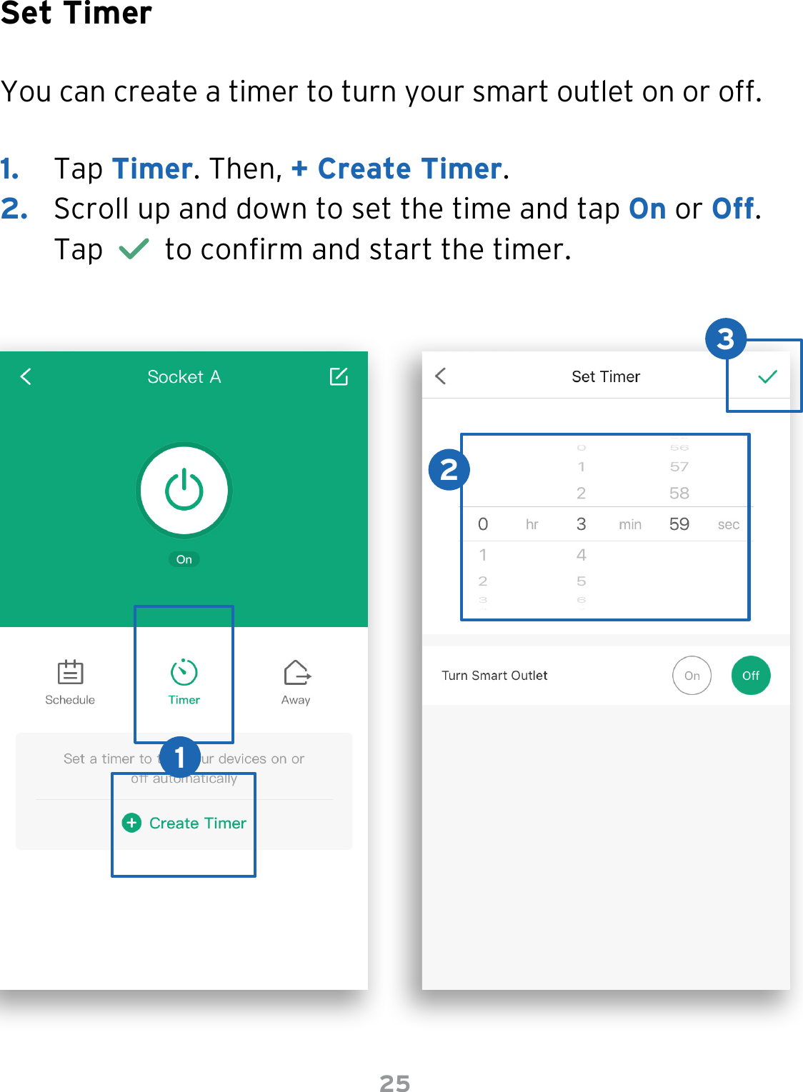 25Set TimerYou can create a timer to turn your smart outlet on or off.1.  Tap Timer. Then, + Create Timer.2.  Scroll up and down to set the time and tap On or Off. Tap     to conrm and start the timer. 123