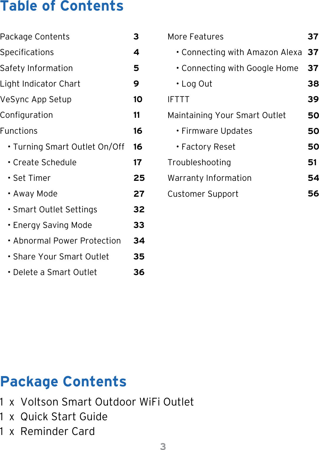 3Table of ContentsPackage Contents1  x  Voltson Smart Outdoor WiFi Outlet1  x  Quick Start Guide1  x  Reminder CardPackage Contents 3 373251FunctionsIFTTTVeSync App Setup 1025175036• Smart Outlet SettingsSafety Information 5 3738163456• Set Timer• Create ScheduleMaintaining Your Smart OutletTroubleshootingWarranty InformationCustomer Support• Abnormal Power ProtectionSpecications 4 373354• Turning Smart Outlet On/OffConguration 112750• Energy Saving ModeLight Indicator Chart 9165035• Away Mode• Share Your Smart Outlet• Delete a Smart OutletMore Features• Connecting with Amazon Alexa• Connecting with Google Home• Log Out• Firmware Updates• Factory Reset39