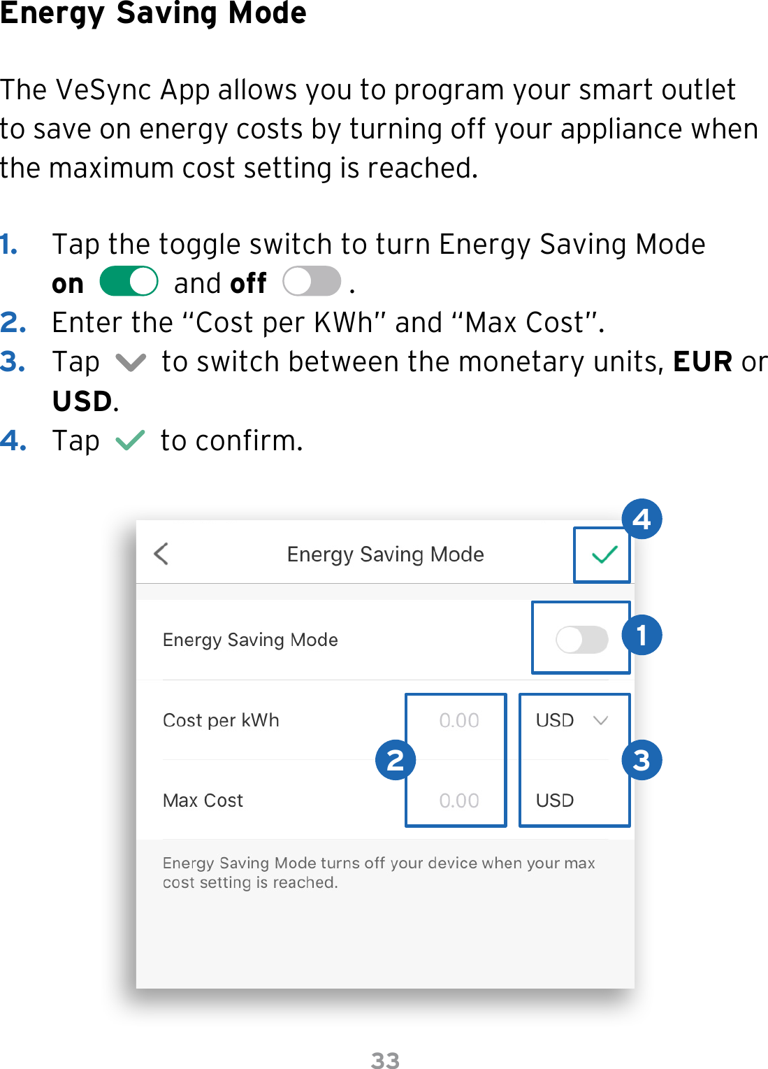 33Energy Saving ModeThe VeSync App allows you to program your smart outlet to save on energy costs by turning off your appliance when the maximum cost setting is reached.1.  Tap the toggle switch to turn Energy Saving Mode  on     and off    . 2.  Enter the “Cost per KWh” and “Max Cost”.3.  Tap     to switch between the monetary units, EUR or USD.4.  Tap     to conrm.12 34