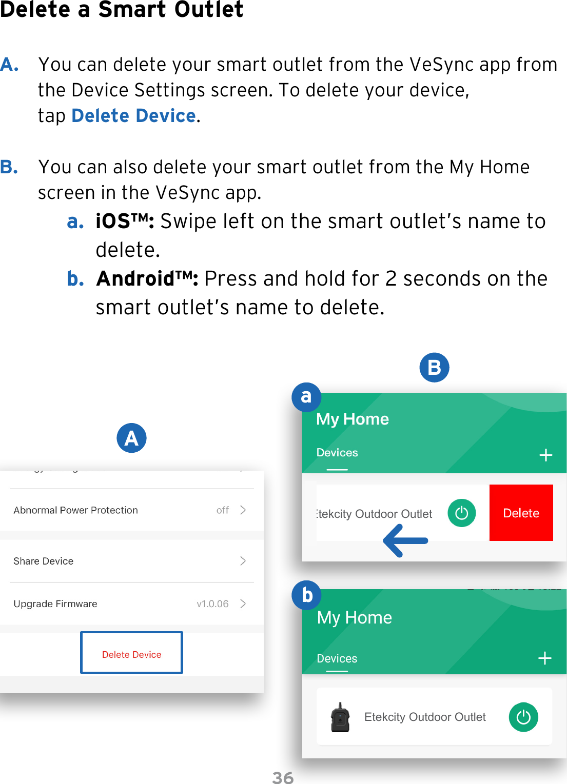 36Delete a Smart OutletA.  You can delete your smart outlet from the VeSync app from the Device Settings screen. To delete your device, tap Delete Device. B.  You can also delete your smart outlet from the My Home screen in the VeSync app.a.  iOS™: Swipe left on the smart outlet’s name to delete.b.  Android™: Press and hold for 2 seconds on the smart outlet’s name to delete.ABabEtekcity Outdoor OutletEtekcity Outdoor Outlet
