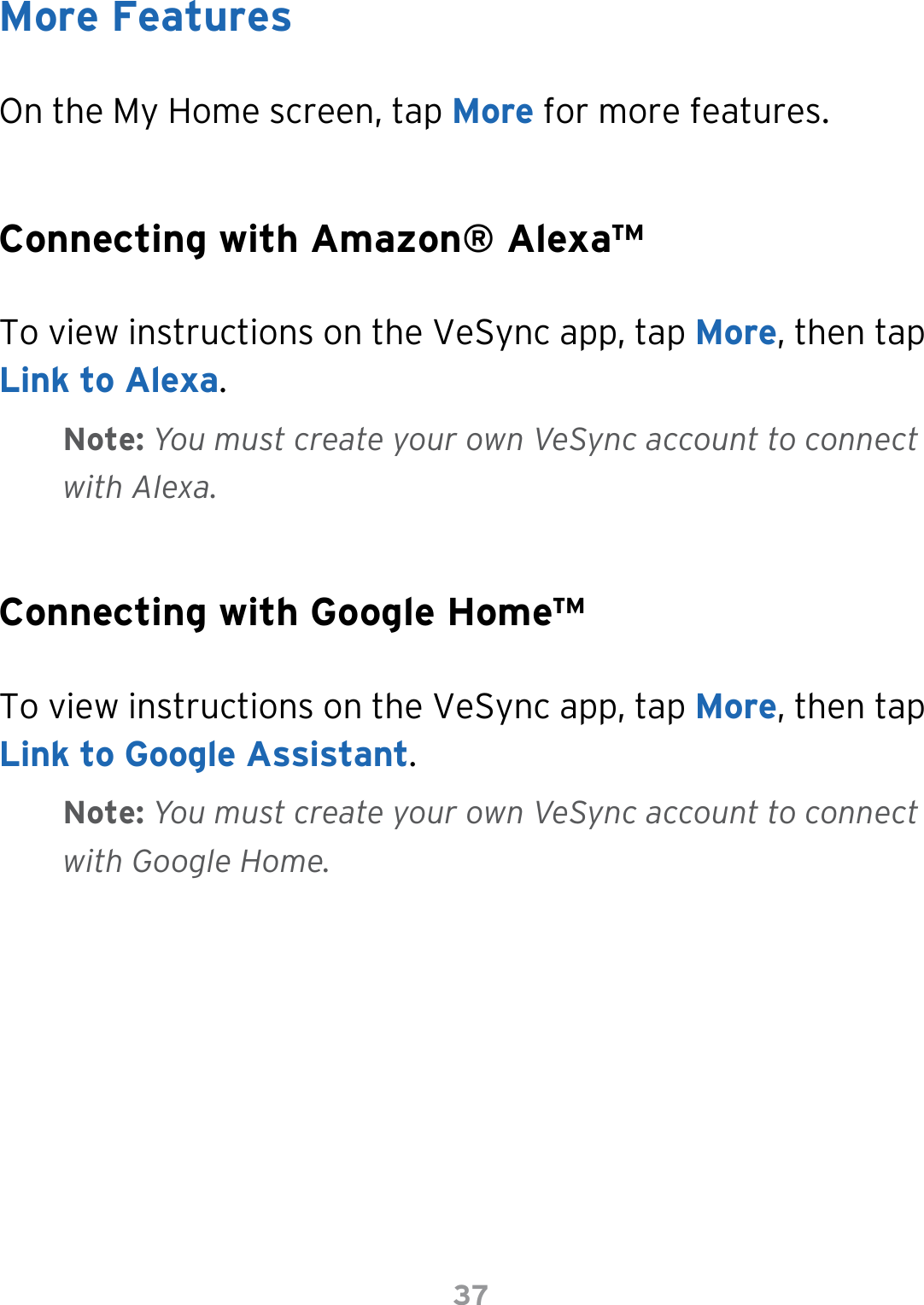 37On the My Home screen, tap More for more features.To view instructions on the VeSync app, tap More, then tap Link to Alexa.  To view instructions on the VeSync app, tap More, then tap Link to Google Assistant.More FeaturesConnecting with Amazon® Alexa™Connecting with Google Home™Note: You must create your own VeSync account to connect with Alexa.Note: You must create your own VeSync account to connect with Google Home.