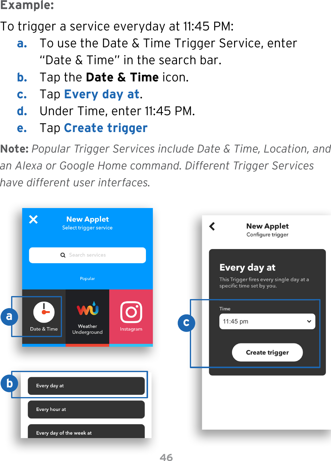 46To trigger a service everyday at 11:45 PM:a.  To use the Date &amp; Time Trigger Service, enter “Date &amp; Time” in the search bar.b.  Tap the Date &amp; Time icon.c.  Tap Every day at.d.  Under Time, enter 11:45 PM.e.  Tap Create triggerExample:Note: Popular Trigger Services include Date &amp; Time, Location, and an Alexa or Google Home command. Different Trigger Services have different user interfaces.11:45 pmacb