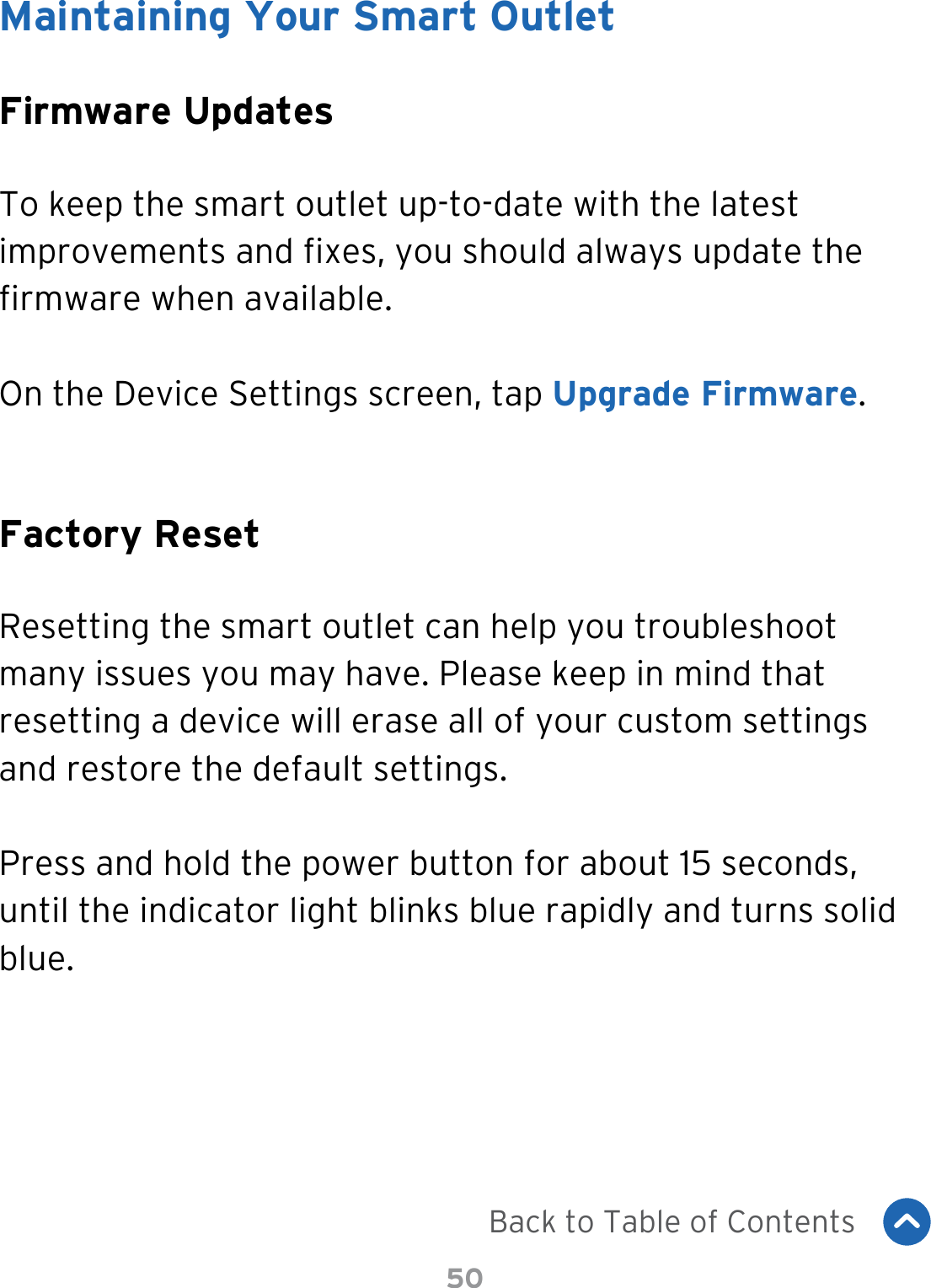50Maintaining Your Smart OutletFirmware UpdatesFactory ResetTo keep the smart outlet up-to-date with the latest improvements and xes, you should always update the rmware when available.On the Device Settings screen, tap Upgrade Firmware.Resetting the smart outlet can help you troubleshoot many issues you may have. Please keep in mind that resetting a device will erase all of your custom settings and restore the default settings.Press and hold the power button for about 15 seconds, until the indicator light blinks blue rapidly and turns solid blue.Back to Table of Contents