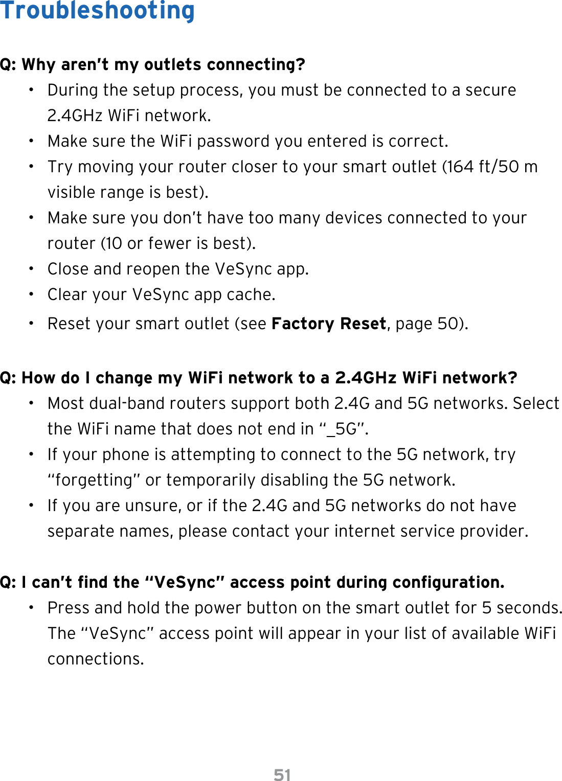 51TroubleshootingQ: Why aren’t my outlets connecting?•  During the setup process, you must be connected to a secure 2.4GHz WiFi network.•  Make sure the WiFi password you entered is correct.•  Try moving your router closer to your smart outlet (164 ft/50 m visible range is best).•  Make sure you don’t have too many devices connected to your router (10 or fewer is best).•  Close and reopen the VeSync app.•  Clear your VeSync app cache. •  Reset your smart outlet (see Factory Reset, page 50).Q: How do I change my WiFi network to a 2.4GHz WiFi network?•  Most dual-band routers support both 2.4G and 5G networks. Select the WiFi name that does not end in “_5G”.•  If your phone is attempting to connect to the 5G network, try “forgetting” or temporarily disabling the 5G network.•  If you are unsure, or if the 2.4G and 5G networks do not have separate names, please contact your internet service provider.Q: I can’t nd the “VeSync” access point during conguration.•  Press and hold the power button on the smart outlet for 5 seconds. The “VeSync” access point will appear in your list of available WiFi connections.